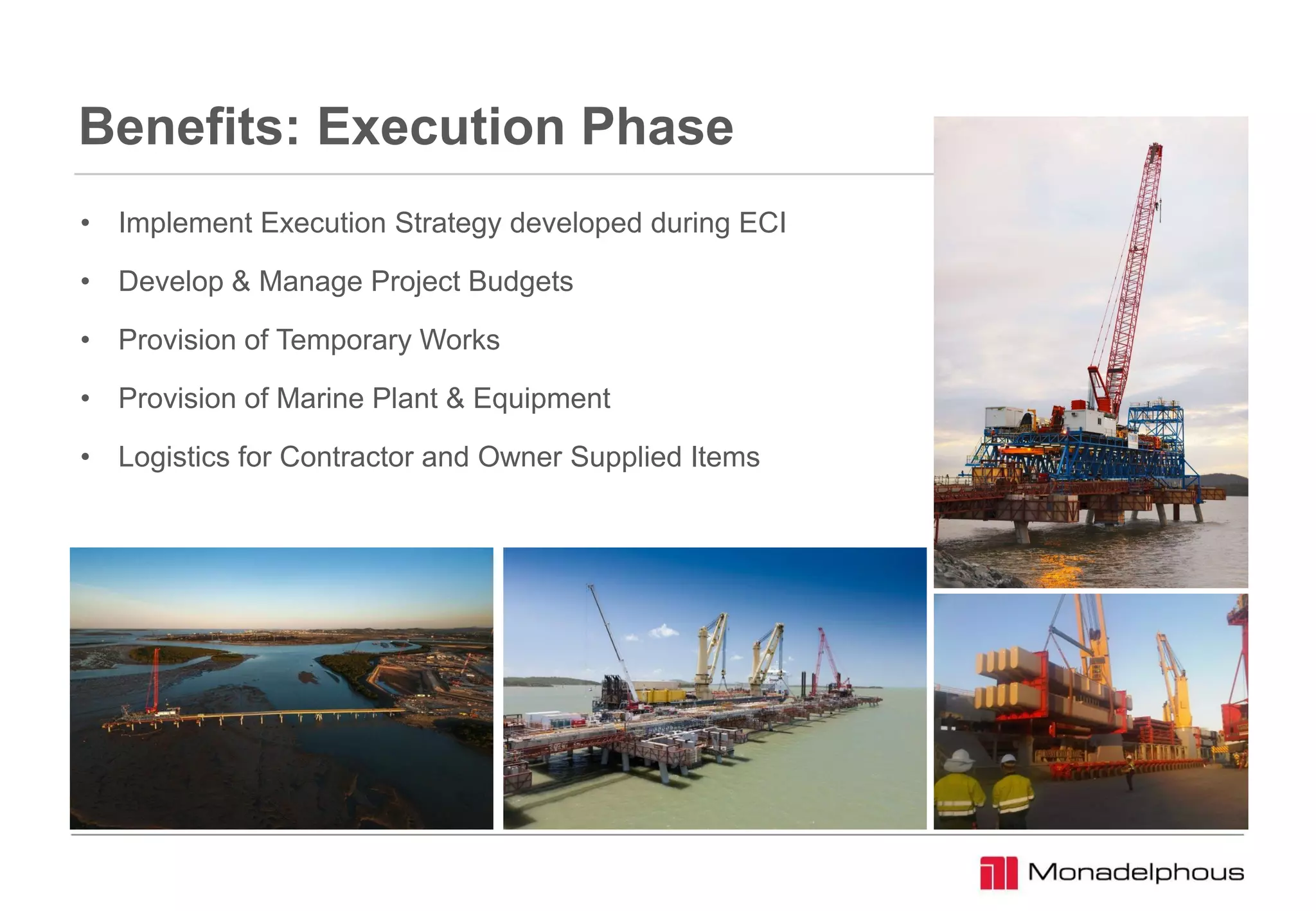 Benefits: Execution Phase
• Implement Execution Strategy developed during ECI
• Develop & Manage Project Budgets
• Provision of Temporary Works
• Provision of Marine Plant & Equipment
• Logistics for Contractor and Owner Supplied Items
 
