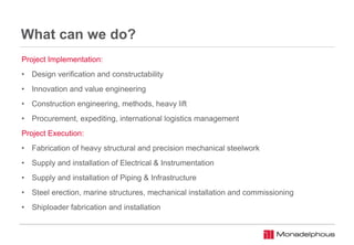 What can we do?
Project Implementation:
• Design verification and constructability
• Innovation and value engineering
• Construction engineering, methods, heavy lift
• Procurement, expediting, international logistics management
Project Execution:
• Fabrication of heavy structural and precision mechanical steelwork
• Supply and installation of Electrical & Instrumentation
• Supply and installation of Piping & Infrastructure
• Steel erection, marine structures, mechanical installation and commissioning
• Shiploader fabrication and installation
 
