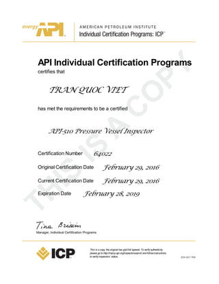 API Individual Certification Programs
certifies that
TRAN QUOC VIET
has met the requirements to be a certified
API-510 Pressure Vessel Inspector
Certification Number 64022
Original Certification Date February 29, 2016
Current Certification Date February 29, 2016
Expiration Date February 28, 2019
This is acopy, theoriginal has goldfoil typeset. Toverifyauthenticity
pleasegotohttp://myicp.api.org/inspectorsearch/ andfollowinstructions
toverifyinspectors’ status.
 