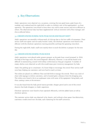 PAGE 13
3. Key Observations
Asda’s operations were observed on 3 occasions, covering the non-peak hours, peak hours of a
weekday and weekend and the night shift in order to a holistic view of the supermarket’s 24-hour
operation. The operations were found to have done very well in some sectors and not so efficient in
others. The observational data has been supplemented with an interview with a floor manager and
this is reflected below:
3.1. OBSERVATIONS DURING NON-PEAK HOUR AND NIGHT SHIFT
Asda’s operations ran smoothly without much of a hiccup due to the low traffic of consumers. Floor
service staff were sparse and not easily located. Lastly, the checkout operations were found to be
efficient with the checkout operations running smoothly and keep the queueing time short.
During the night shift, Asda’s staff were mainly there to stock the shelves to prepare for the next
day.
3.2. OBSERVATIONS DURING PEAK HOUR
Asda’s operations were placed under greater pressure as the peak hour crowd streamed in. With
the help of the huge store, the crowd dispersed efficiently. However, it can still be found to be
difficult in maneuvering around with trolleys within lanes as they get congested. A number of
empty shelves were observed as well; this would mean poor inventory management by Asda.
Asda’s free parking up to a maximum of 3 hours helps to encourage the crowd. Floor service staff
were busy helping out customers and were hard to reach at times.
The toilets are placed on a different floor and did littleto manage the crowds. There was a lack of
clear toilet signage to inform customers, and is located quite a distance from the shopping area.
The toilets were found to be in an unpleasant state with some of the equipment being faulty and
thus, causing a mess at the entrance.
It was also found that the Asda petrol station provides cheaper petrol and is one of the crowd
drawers that leads shoppers to Asda’s superstore.
Checkout operations were found to have operated efficiently, with the added lanes as well as
checkout options.
The customer service desk was observed to be chaotic, and without a clear queue line distinction,
customers would crowd over the desk, each clamoring for the staff’s attention.
 