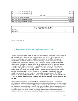 PAGE 17
Avgtime inself-checkout(trolley) 7 mins
Avgtime inself-checkout(basket) 2 mins
Non-Peak
Avgtime inCashiercheckout 3.5 mins
Avgtime inself-checkout(trolley) 4.5 mins
Avgtime inself-checkout(basket) 3 mins
Shop Floor Service Staff
PeakHour 4
Non-Peak 2
Use fig 8.15 on page 232.
5. Recommendation and ImplementationsPlan
The first recommendation would be launching a new shuttle service for ASDA. Based on
the feedback from customers who shops at ASDA from the city centre and from the
university. Although there are two regular bus routes to go to ASDA in Brighton, it
usually takes more than 40 minutes one way. Leading to some customers to shop at
another nearby supermarket. Despite ASDA’s large car parking capacity beside their
supermarket, it is hard for students living in the universities to go for shopping without
owning a car. In order to attract more potential customer to come for shopping, and
control specific peak time of working. ASDA could offer shuttle bus services in city
centre and in the Universities in daily service. Customer would appreciate this service
because of its convenience ASDA created for the consumers. At the same time, the
shuttle bus service in the city would be a great advertising opportunity for ASDA.
However. barrier of the shuttle bus service would be if the city council will allow the
ASDA to use the bus lane in the Brighton. Besides the potential cost of money in this
service.
The second recommendation we made for ASDA is thinking about planning a new same day
delivery service. Based on the feedback we collected from customers after visiting the ASDA located
in the Marina, we are confident that ASDA provides a wide range of services. However, since ASDA
has many strong competitors, and is quite far away from the town in Brighton,it should develop a
strategy to have a competitive advantage. So the feedback was all positive, however the main issue
was always the location. ASDA is one of the cheaper supermarkets in Brighton and therefore
students prefer to get their groceries from there. Though its location is inconvenient for students,
 