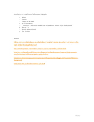 PAGE 20
Introduction of Asda Points of information to include:
1. Profits
2. Growth
3. Owned by Walmart
4. What does it do?
5. “It shows it’s possible to run low-cost hypermarkets and still enjoy strong profits.”
6. Private Co.
7. Market industry health
8. No. of stores
Sources
http://www.statista.com/statistics/300543/asda-number-of-stores-in-
the-united-kingdom-uk/
http://www.theguardian.com/business/2014/oct/10/asda-supermarket-5-percent-profit
http://www.telegraph.co.uk/finance/newsbysector/retailandconsumer/11919322/Asda-accounts-
reveal-profits-are-holding-up-despite-sales-slip.html
http://www.thisismoney.co.uk/money/news/article-3321847/Aldi-bigger-market-share-Waitrose-
Kantar.html
http://www.bbc.co.uk/news/business-34842198
 