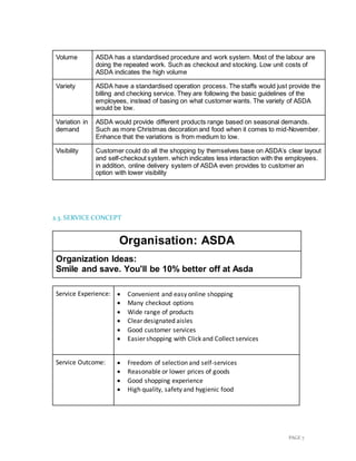 PAGE 7
Volume ASDA has a standardised procedure and work system. Most of the labour are
doing the repeated work. Such as checkout and stocking. Low unit costs of
ASDA indicates the high volume
Variety ASDA have a standardised operation process. The staffs would just provide the
billing and checking service. They are following the basic guidelines of the
employees, instead of basing on what customer wants. The variety of ASDA
would be low.
Variation in
demand
ASDA would provide different products range based on seasonal demands.
Such as more Christmas decoration and food when it comes to mid-November.
Enhance that the variations is from medium to low.
Visibility Customer could do all the shopping by themselves base on ASDA’s clear layout
and self-checkout system. which indicates less interaction with the employees.
in addition, online delivery system of ASDA even provides to customer an
option with lower visibility
2.3. SERVICE CONCEPT
Organisation: ASDA
Organization Ideas:
Smile and save. You'll be 10% better off at Asda
Service Experience:  Convenient and easy online shopping
 Many checkout options
 Wide range of products
 Clear designated aisles
 Good customer services
 Easier shopping with Click and Collect services
Service Outcome:  Freedom of selection and self-services
 Reasonable or lower prices of goods
 Good shopping experience
 High quality, safety and hygienic food
 