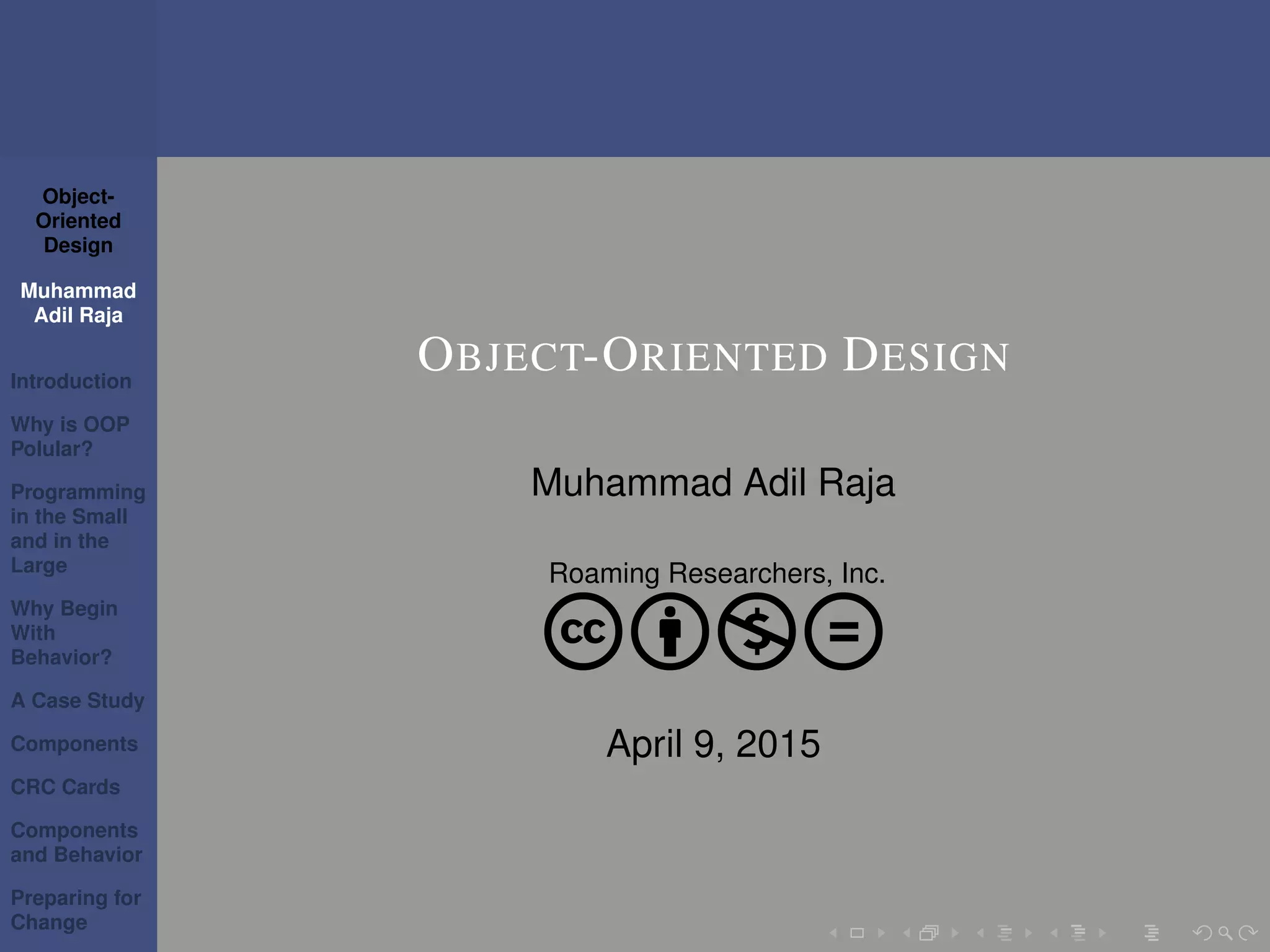 Object-
Oriented
Design
Muhammad
Adil Raja
Introduction
Why is OOP
Polular?
Programming
in the Small
and in the
Large
Why Begin
With
Behavior?
A Case Study
Components
CRC Cards
Components
and Behavior
Preparing for
Change
OBJECT-ORIENTED DESIGN
Muhammad Adil Raja
Roaming Researchers, Inc.
cbnd
April 9, 2015
 