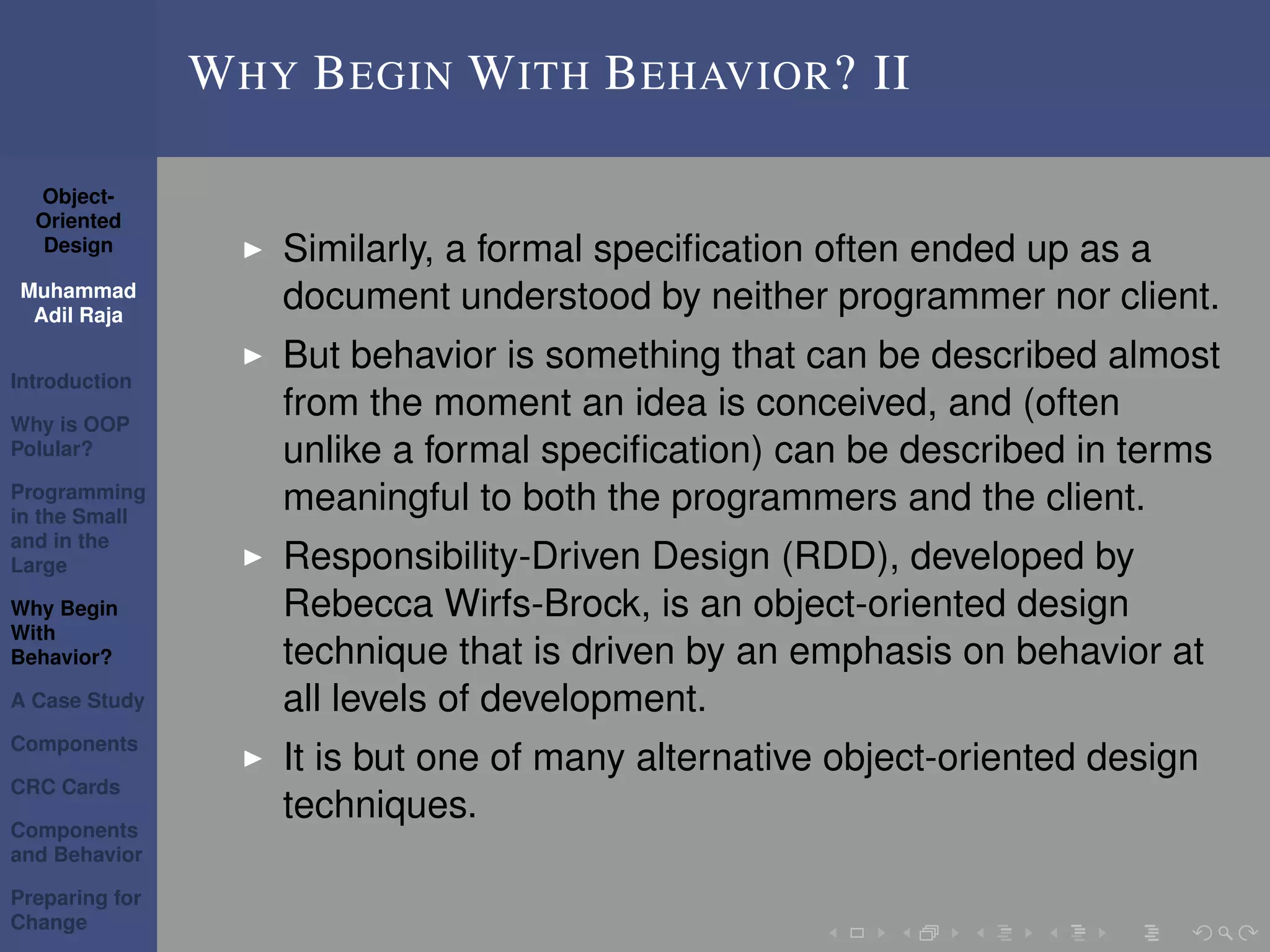 Object-
Oriented
Design
Muhammad
Adil Raja
Introduction
Why is OOP
Polular?
Programming
in the Small
and in the
Large
Why Begin
With
Behavior?
A Case Study
Components
CRC Cards
Components
and Behavior
Preparing for
Change
WHY BEGIN WITH BEHAVIOR? II
Similarly, a formal speciﬁcation often ended up as a
document understood by neither programmer nor client.
But behavior is something that can be described almost
from the moment an idea is conceived, and (often
unlike a formal speciﬁcation) can be described in terms
meaningful to both the programmers and the client.
Responsibility-Driven Design (RDD), developed by
Rebecca Wirfs-Brock, is an object-oriented design
technique that is driven by an emphasis on behavior at
all levels of development.
It is but one of many alternative object-oriented design
techniques.
 