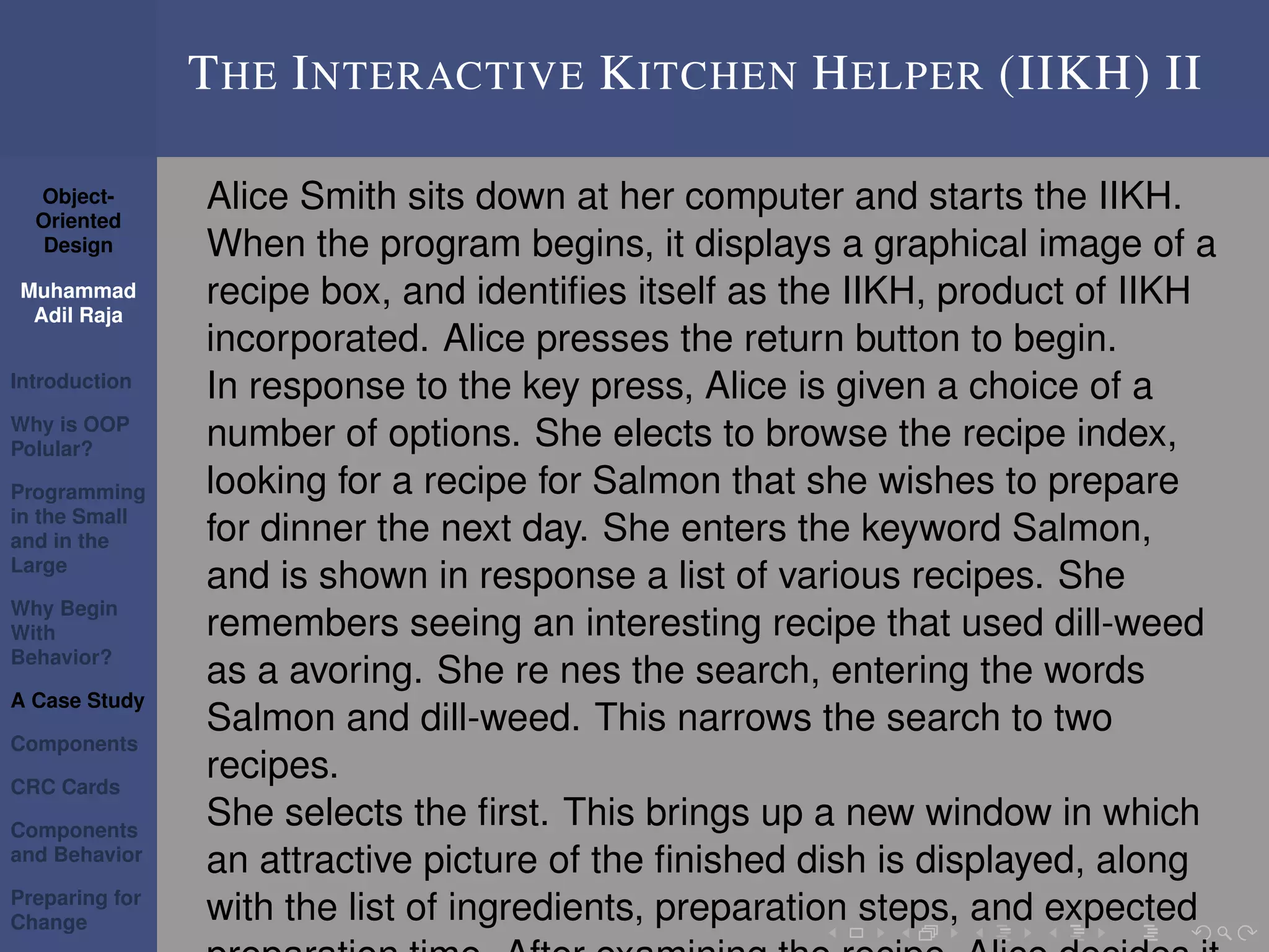 Object-
Oriented
Design
Muhammad
Adil Raja
Introduction
Why is OOP
Polular?
Programming
in the Small
and in the
Large
Why Begin
With
Behavior?
A Case Study
Components
CRC Cards
Components
and Behavior
Preparing for
Change
THE INTERACTIVE KITCHEN HELPER (IIKH) II
Alice Smith sits down at her computer and starts the IIKH.
When the program begins, it displays a graphical image of a
recipe box, and identiﬁes itself as the IIKH, product of IIKH
incorporated. Alice presses the return button to begin.
In response to the key press, Alice is given a choice of a
number of options. She elects to browse the recipe index,
looking for a recipe for Salmon that she wishes to prepare
for dinner the next day. She enters the keyword Salmon,
and is shown in response a list of various recipes. She
remembers seeing an interesting recipe that used dill-weed
as a avoring. She re nes the search, entering the words
Salmon and dill-weed. This narrows the search to two
recipes.
She selects the ﬁrst. This brings up a new window in which
an attractive picture of the ﬁnished dish is displayed, along
with the list of ingredients, preparation steps, and expected
 