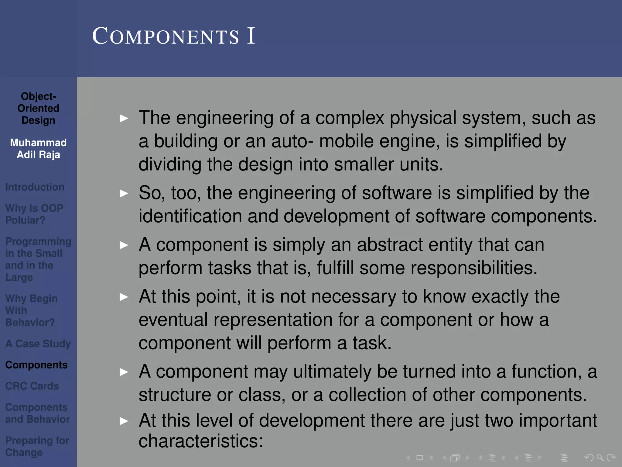 Object-
Oriented
Design
Muhammad
Adil Raja
Introduction
Why is OOP
Polular?
Programming
in the Small
and in the
Large
Why Begin
With
Behavior?
A Case Study
Components
CRC Cards
Components
and Behavior
Preparing for
Change
COMPONENTS I
The engineering of a complex physical system, such as
a building or an auto- mobile engine, is simpliﬁed by
dividing the design into smaller units.
So, too, the engineering of software is simpliﬁed by the
identiﬁcation and development of software components.
A component is simply an abstract entity that can
perform tasks that is, fulﬁll some responsibilities.
At this point, it is not necessary to know exactly the
eventual representation for a component or how a
component will perform a task.
A component may ultimately be turned into a function, a
structure or class, or a collection of other components.
At this level of development there are just two important
characteristics:
 