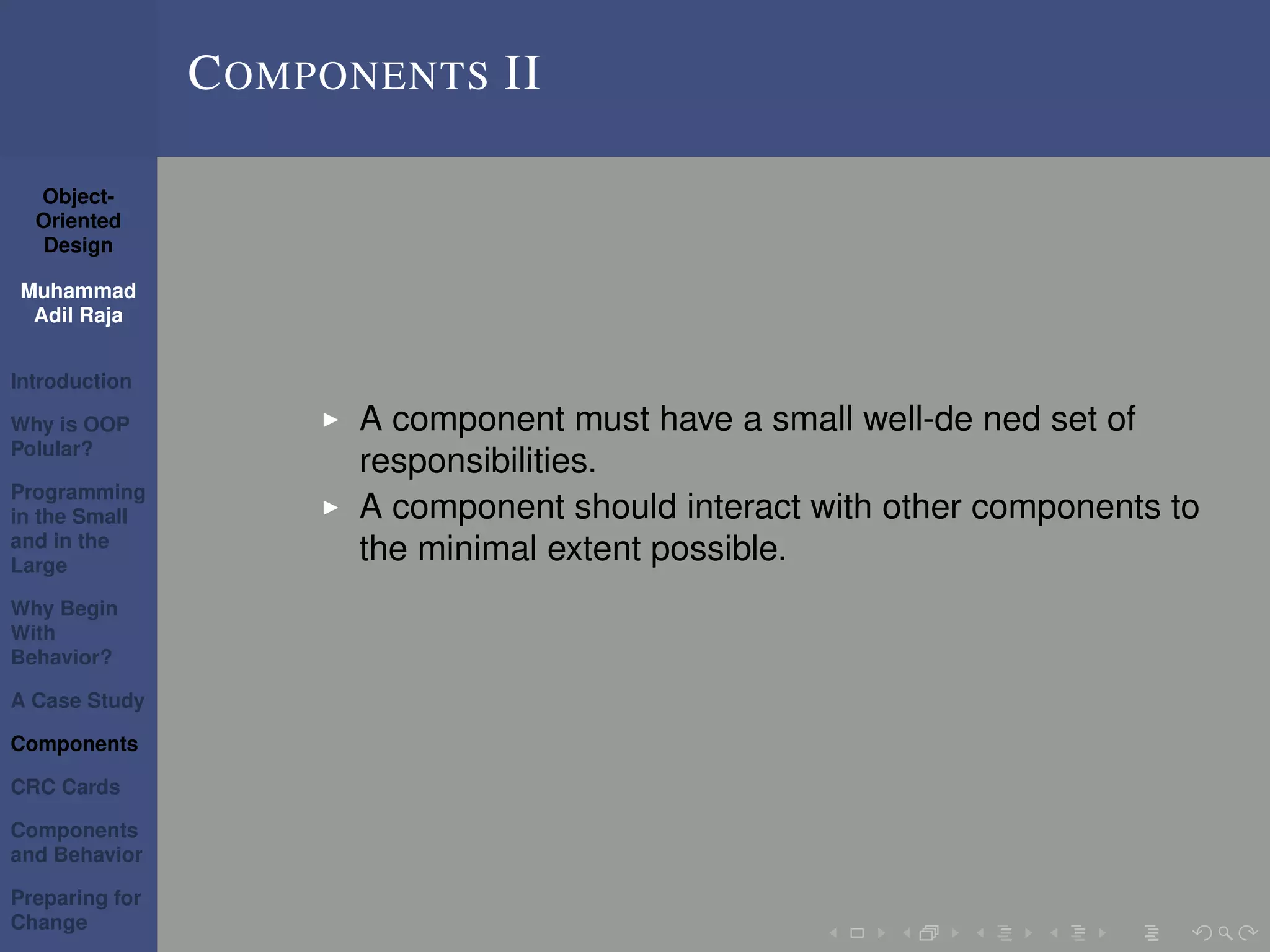 Object-
Oriented
Design
Muhammad
Adil Raja
Introduction
Why is OOP
Polular?
Programming
in the Small
and in the
Large
Why Begin
With
Behavior?
A Case Study
Components
CRC Cards
Components
and Behavior
Preparing for
Change
COMPONENTS II
A component must have a small well-de ned set of
responsibilities.
A component should interact with other components to
the minimal extent possible.
 
