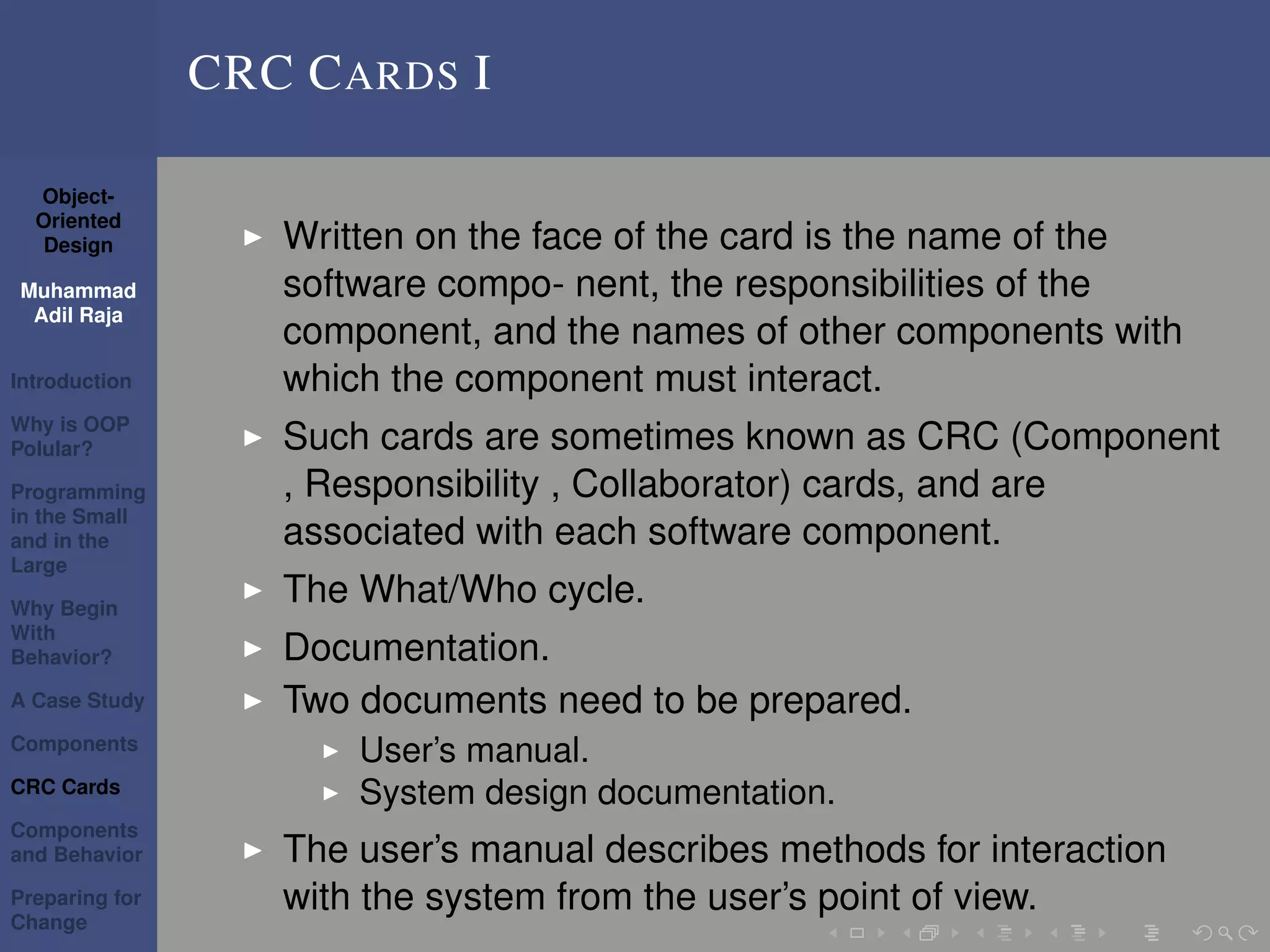 Object-
Oriented
Design
Muhammad
Adil Raja
Introduction
Why is OOP
Polular?
Programming
in the Small
and in the
Large
Why Begin
With
Behavior?
A Case Study
Components
CRC Cards
Components
and Behavior
Preparing for
Change
CRC CARDS I
Written on the face of the card is the name of the
software compo- nent, the responsibilities of the
component, and the names of other components with
which the component must interact.
Such cards are sometimes known as CRC (Component
, Responsibility , Collaborator) cards, and are
associated with each software component.
The What/Who cycle.
Documentation.
Two documents need to be prepared.
User’s manual.
System design documentation.
The user’s manual describes methods for interaction
with the system from the user’s point of view.
 