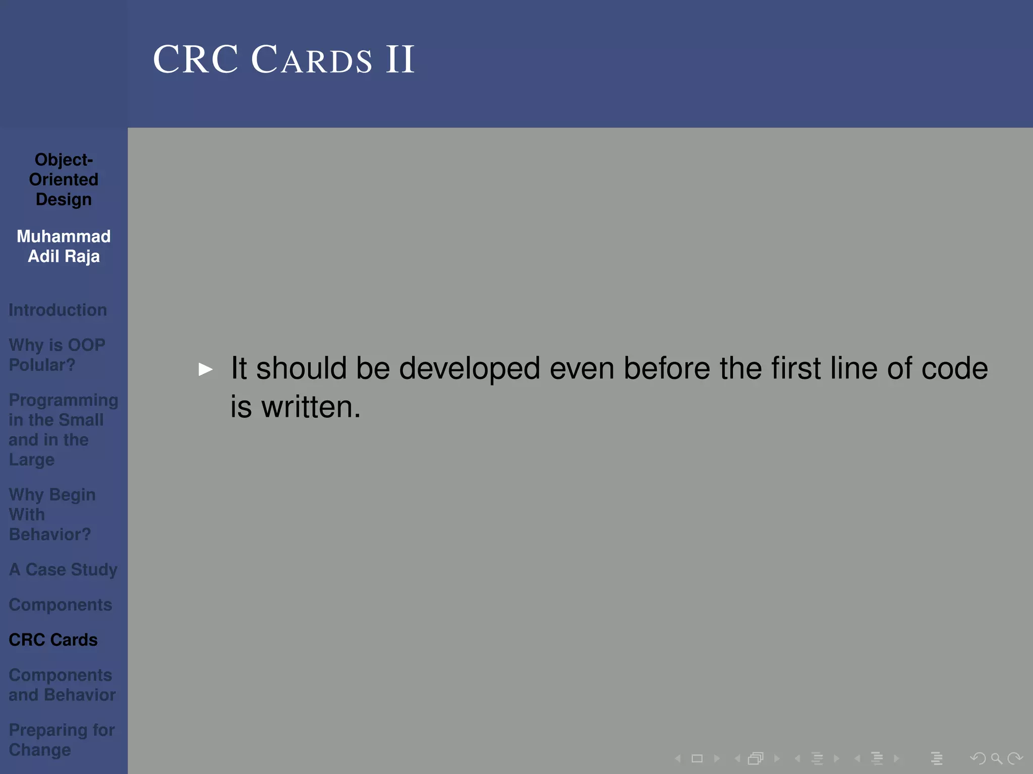 Object-
Oriented
Design
Muhammad
Adil Raja
Introduction
Why is OOP
Polular?
Programming
in the Small
and in the
Large
Why Begin
With
Behavior?
A Case Study
Components
CRC Cards
Components
and Behavior
Preparing for
Change
CRC CARDS II
It should be developed even before the ﬁrst line of code
is written.
 