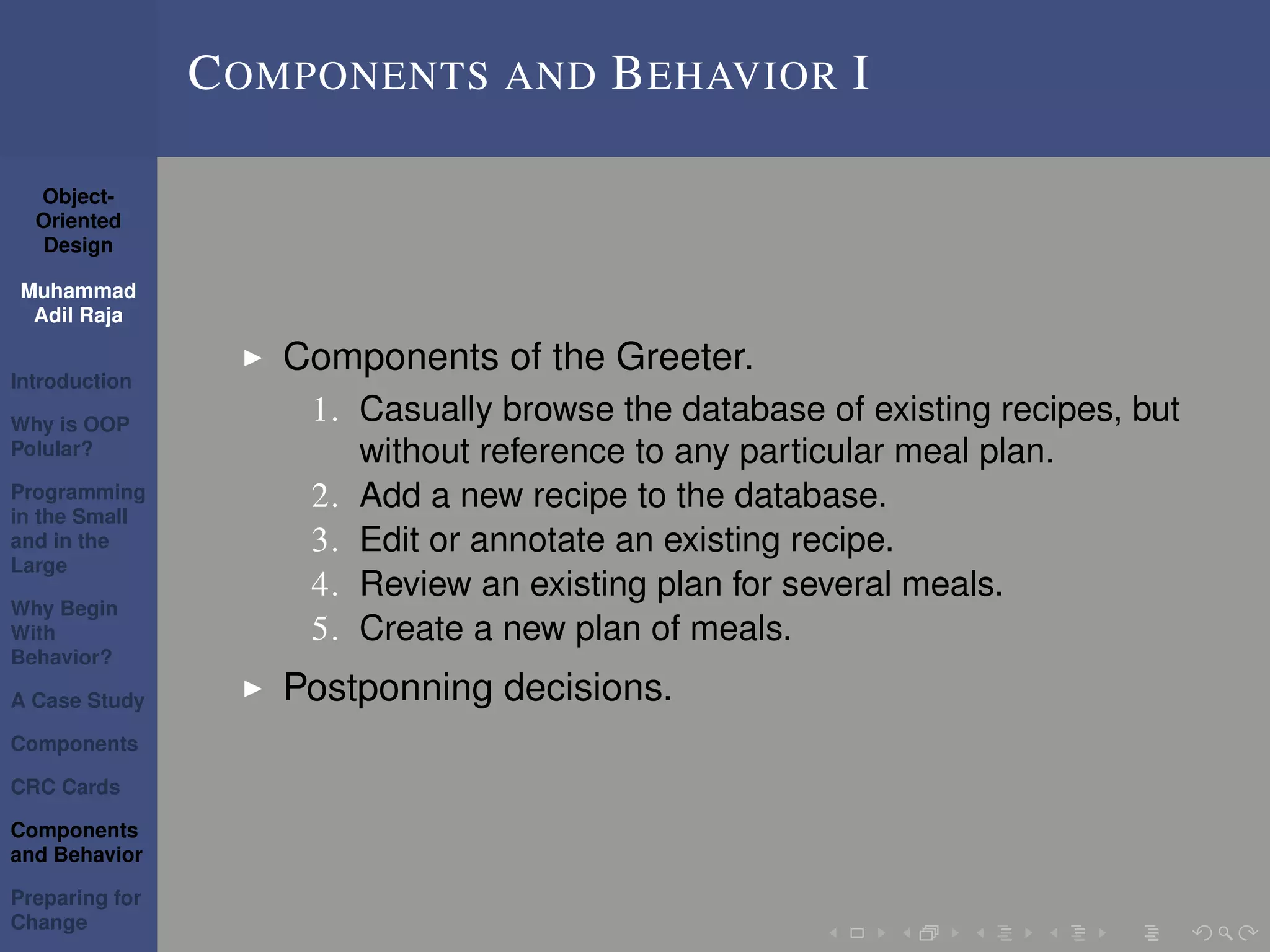 Object-
Oriented
Design
Muhammad
Adil Raja
Introduction
Why is OOP
Polular?
Programming
in the Small
and in the
Large
Why Begin
With
Behavior?
A Case Study
Components
CRC Cards
Components
and Behavior
Preparing for
Change
COMPONENTS AND BEHAVIOR I
Components of the Greeter.
1. Casually browse the database of existing recipes, but
without reference to any particular meal plan.
2. Add a new recipe to the database.
3. Edit or annotate an existing recipe.
4. Review an existing plan for several meals.
5. Create a new plan of meals.
Postponning decisions.
 