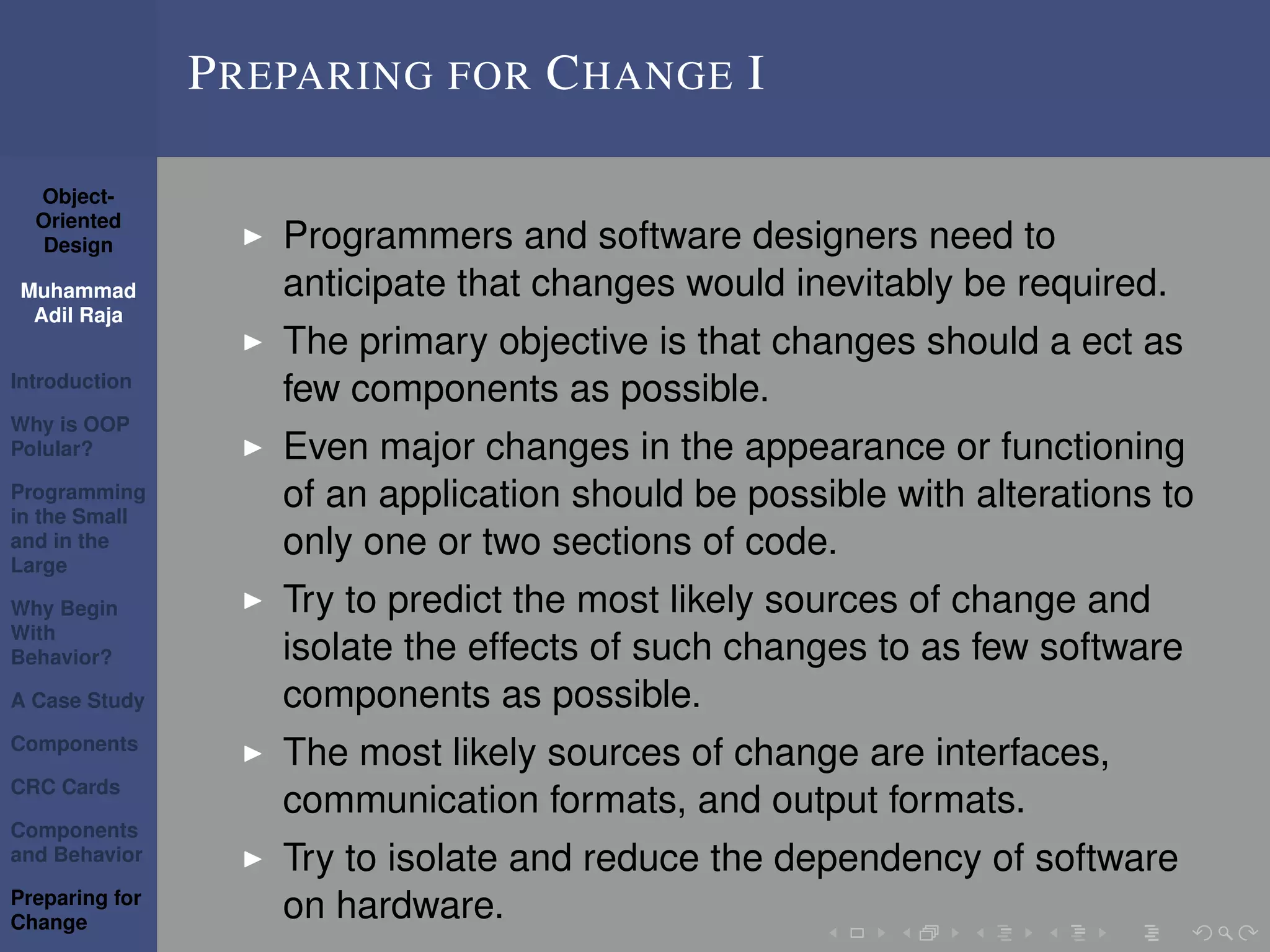 Object-
Oriented
Design
Muhammad
Adil Raja
Introduction
Why is OOP
Polular?
Programming
in the Small
and in the
Large
Why Begin
With
Behavior?
A Case Study
Components
CRC Cards
Components
and Behavior
Preparing for
Change
PREPARING FOR CHANGE I
Programmers and software designers need to
anticipate that changes would inevitably be required.
The primary objective is that changes should a ect as
few components as possible.
Even major changes in the appearance or functioning
of an application should be possible with alterations to
only one or two sections of code.
Try to predict the most likely sources of change and
isolate the effects of such changes to as few software
components as possible.
The most likely sources of change are interfaces,
communication formats, and output formats.
Try to isolate and reduce the dependency of software
on hardware.
 