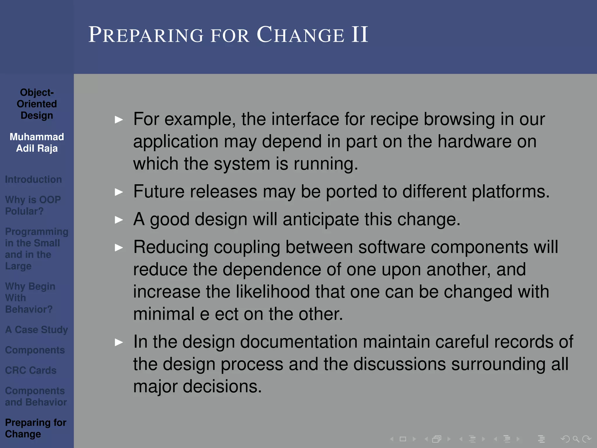 Object-
Oriented
Design
Muhammad
Adil Raja
Introduction
Why is OOP
Polular?
Programming
in the Small
and in the
Large
Why Begin
With
Behavior?
A Case Study
Components
CRC Cards
Components
and Behavior
Preparing for
Change
PREPARING FOR CHANGE II
For example, the interface for recipe browsing in our
application may depend in part on the hardware on
which the system is running.
Future releases may be ported to different platforms.
A good design will anticipate this change.
Reducing coupling between software components will
reduce the dependence of one upon another, and
increase the likelihood that one can be changed with
minimal e ect on the other.
In the design documentation maintain careful records of
the design process and the discussions surrounding all
major decisions.
 