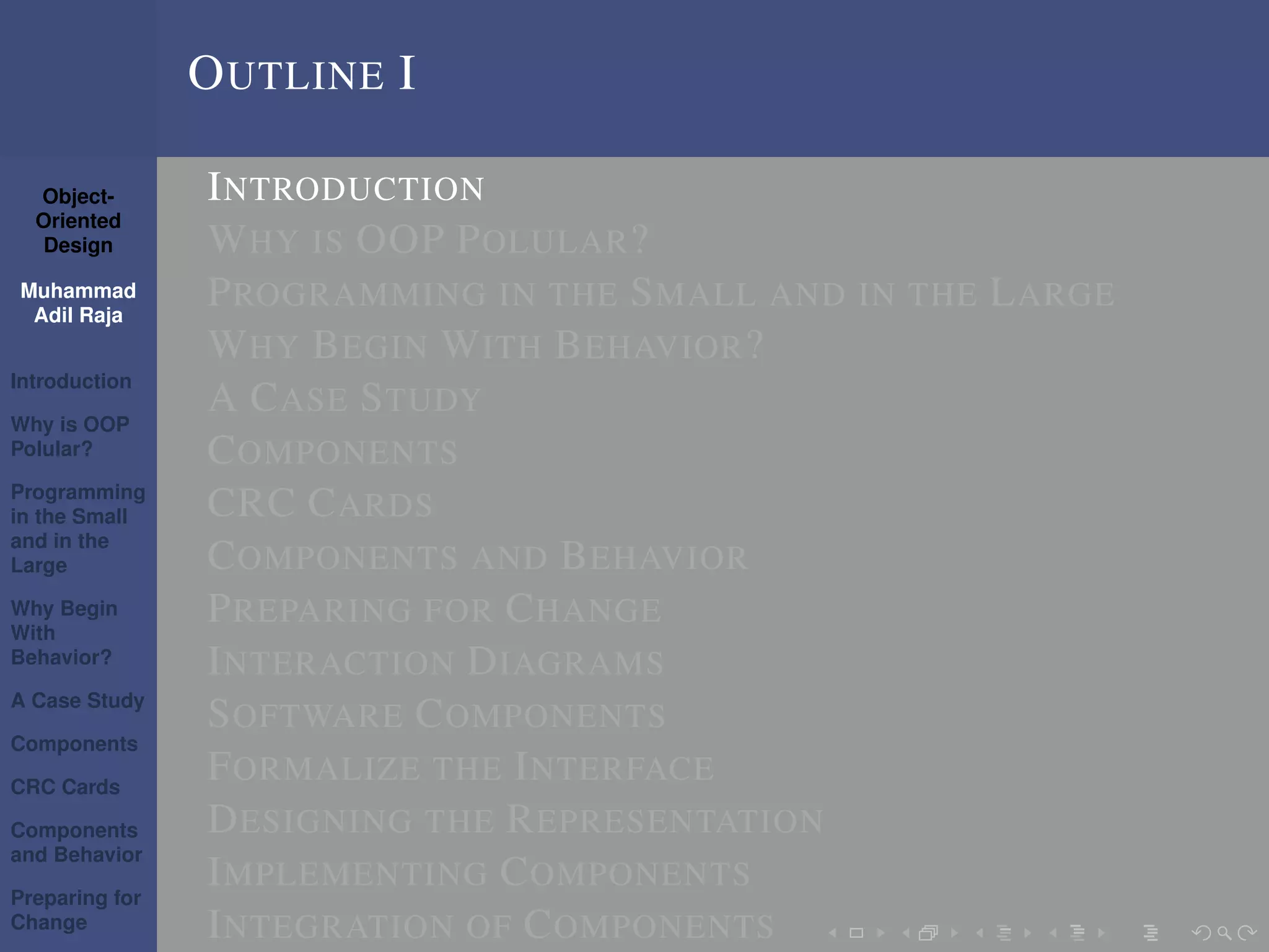 Object-
Oriented
Design
Muhammad
Adil Raja
Introduction
Why is OOP
Polular?
Programming
in the Small
and in the
Large
Why Begin
With
Behavior?
A Case Study
Components
CRC Cards
Components
and Behavior
Preparing for
Change
OUTLINE I
INTRODUCTION
WHY IS OOP POLULAR?
PROGRAMMING IN THE SMALL AND IN THE LARGE
WHY BEGIN WITH BEHAVIOR?
A CASE STUDY
COMPONENTS
CRC CARDS
COMPONENTS AND BEHAVIOR
PREPARING FOR CHANGE
INTERACTION DIAGRAMS
SOFTWARE COMPONENTS
FORMALIZE THE INTERFACE
DESIGNING THE REPRESENTATION
IMPLEMENTING COMPONENTS
INTEGRATION OF COMPONENTS
 