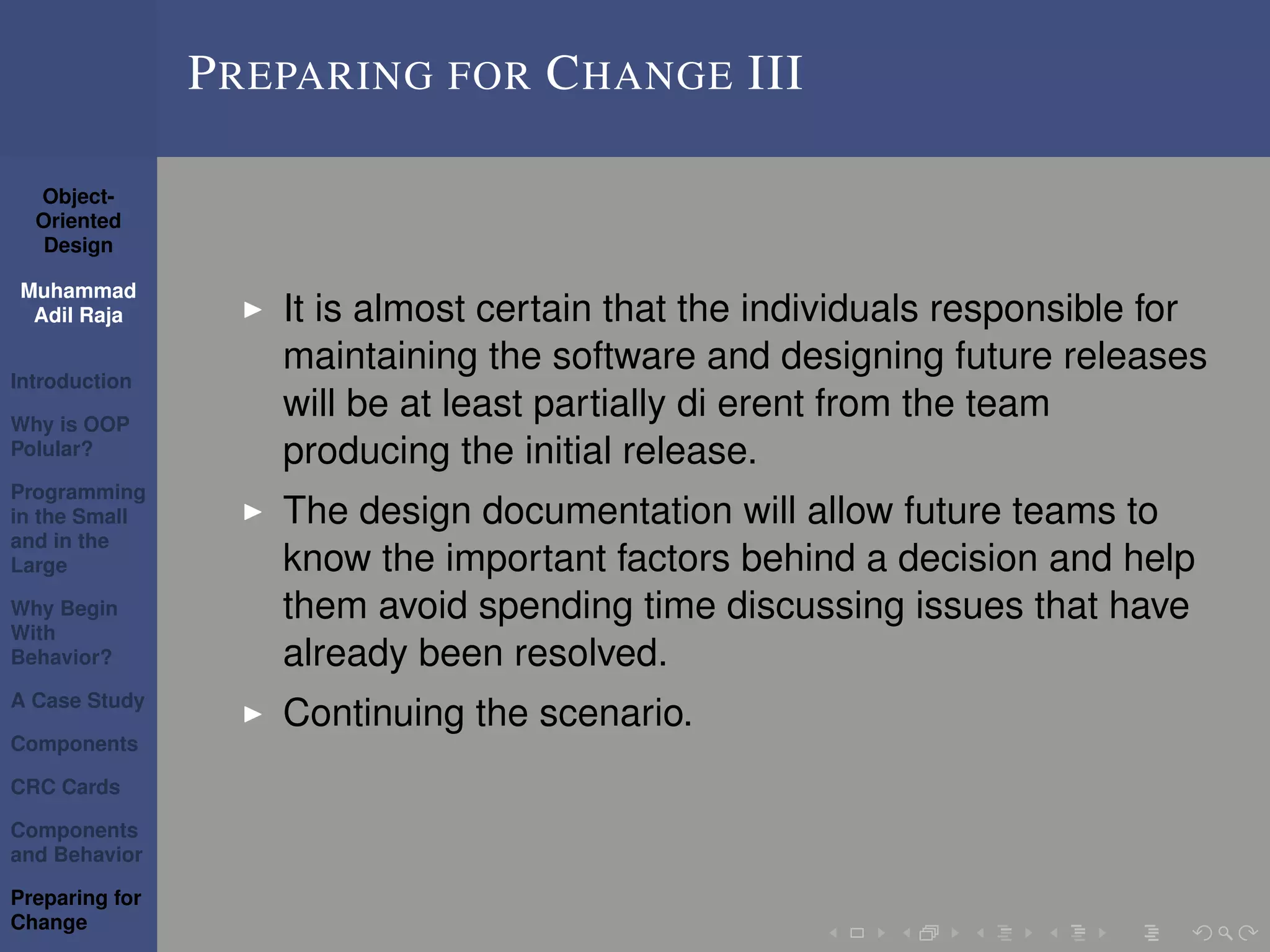 Object-
Oriented
Design
Muhammad
Adil Raja
Introduction
Why is OOP
Polular?
Programming
in the Small
and in the
Large
Why Begin
With
Behavior?
A Case Study
Components
CRC Cards
Components
and Behavior
Preparing for
Change
PREPARING FOR CHANGE III
It is almost certain that the individuals responsible for
maintaining the software and designing future releases
will be at least partially di erent from the team
producing the initial release.
The design documentation will allow future teams to
know the important factors behind a decision and help
them avoid spending time discussing issues that have
already been resolved.
Continuing the scenario.
 