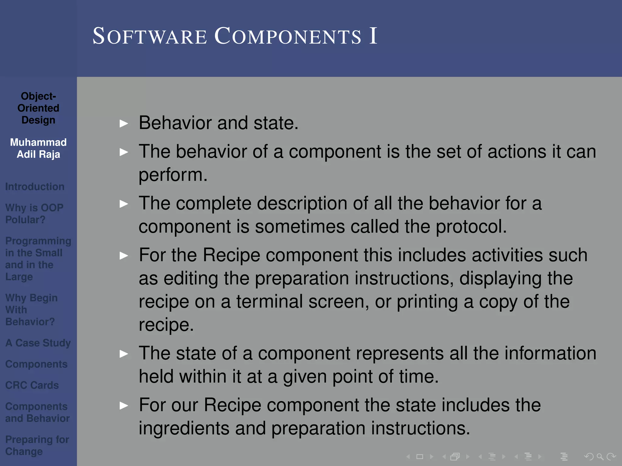 Object-
Oriented
Design
Muhammad
Adil Raja
Introduction
Why is OOP
Polular?
Programming
in the Small
and in the
Large
Why Begin
With
Behavior?
A Case Study
Components
CRC Cards
Components
and Behavior
Preparing for
Change
SOFTWARE COMPONENTS I
Behavior and state.
The behavior of a component is the set of actions it can
perform.
The complete description of all the behavior for a
component is sometimes called the protocol.
For the Recipe component this includes activities such
as editing the preparation instructions, displaying the
recipe on a terminal screen, or printing a copy of the
recipe.
The state of a component represents all the information
held within it at a given point of time.
For our Recipe component the state includes the
ingredients and preparation instructions.
 