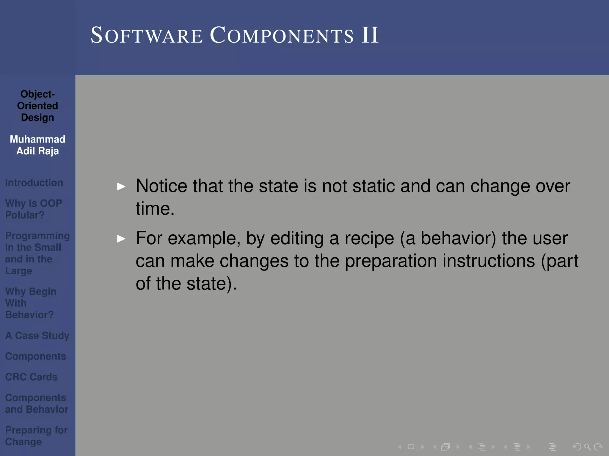 Object-
Oriented
Design
Muhammad
Adil Raja
Introduction
Why is OOP
Polular?
Programming
in the Small
and in the
Large
Why Begin
With
Behavior?
A Case Study
Components
CRC Cards
Components
and Behavior
Preparing for
Change
SOFTWARE COMPONENTS II
Notice that the state is not static and can change over
time.
For example, by editing a recipe (a behavior) the user
can make changes to the preparation instructions (part
of the state).
 