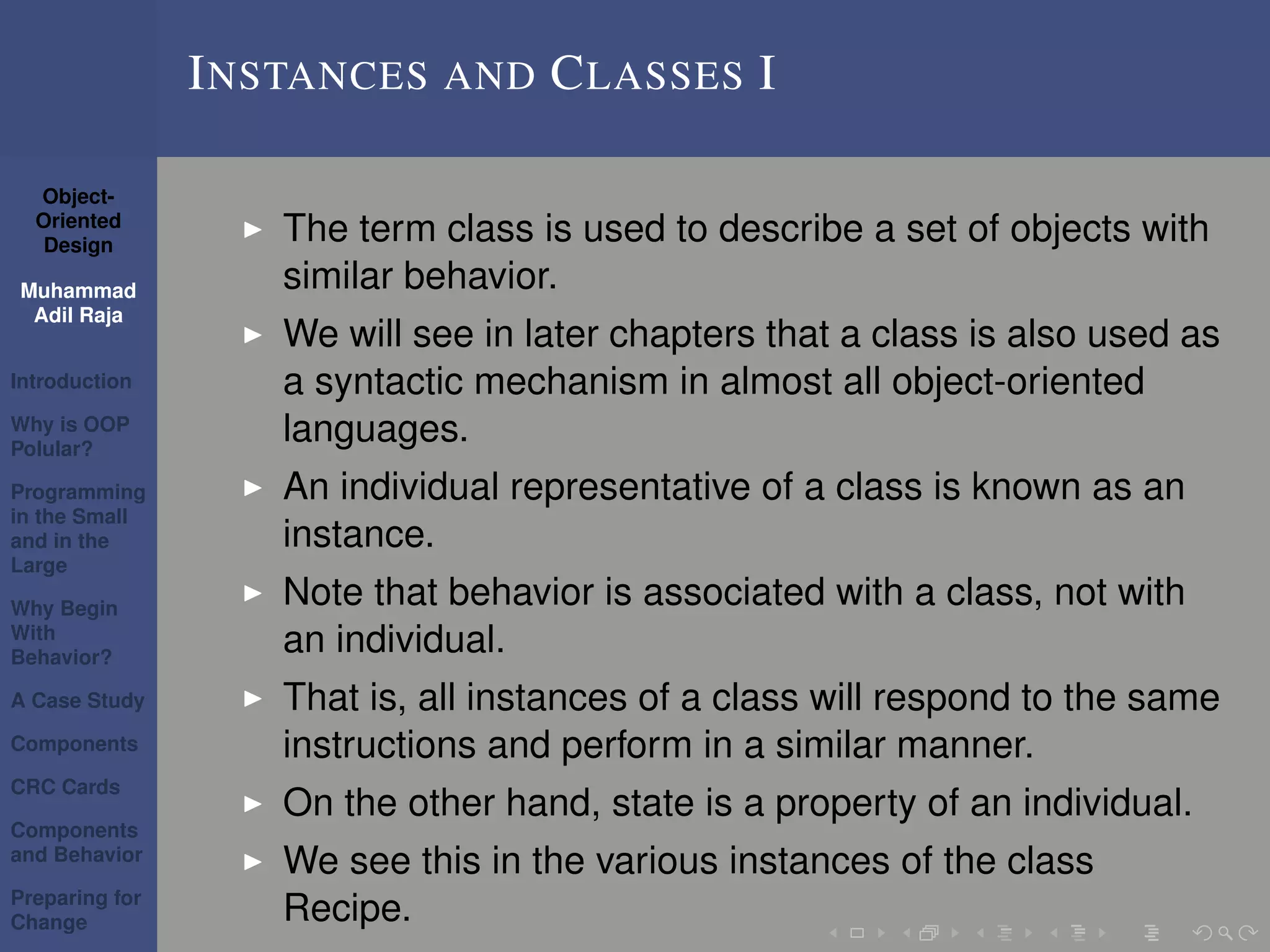 Object-
Oriented
Design
Muhammad
Adil Raja
Introduction
Why is OOP
Polular?
Programming
in the Small
and in the
Large
Why Begin
With
Behavior?
A Case Study
Components
CRC Cards
Components
and Behavior
Preparing for
Change
INSTANCES AND CLASSES I
The term class is used to describe a set of objects with
similar behavior.
We will see in later chapters that a class is also used as
a syntactic mechanism in almost all object-oriented
languages.
An individual representative of a class is known as an
instance.
Note that behavior is associated with a class, not with
an individual.
That is, all instances of a class will respond to the same
instructions and perform in a similar manner.
On the other hand, state is a property of an individual.
We see this in the various instances of the class
Recipe.
 