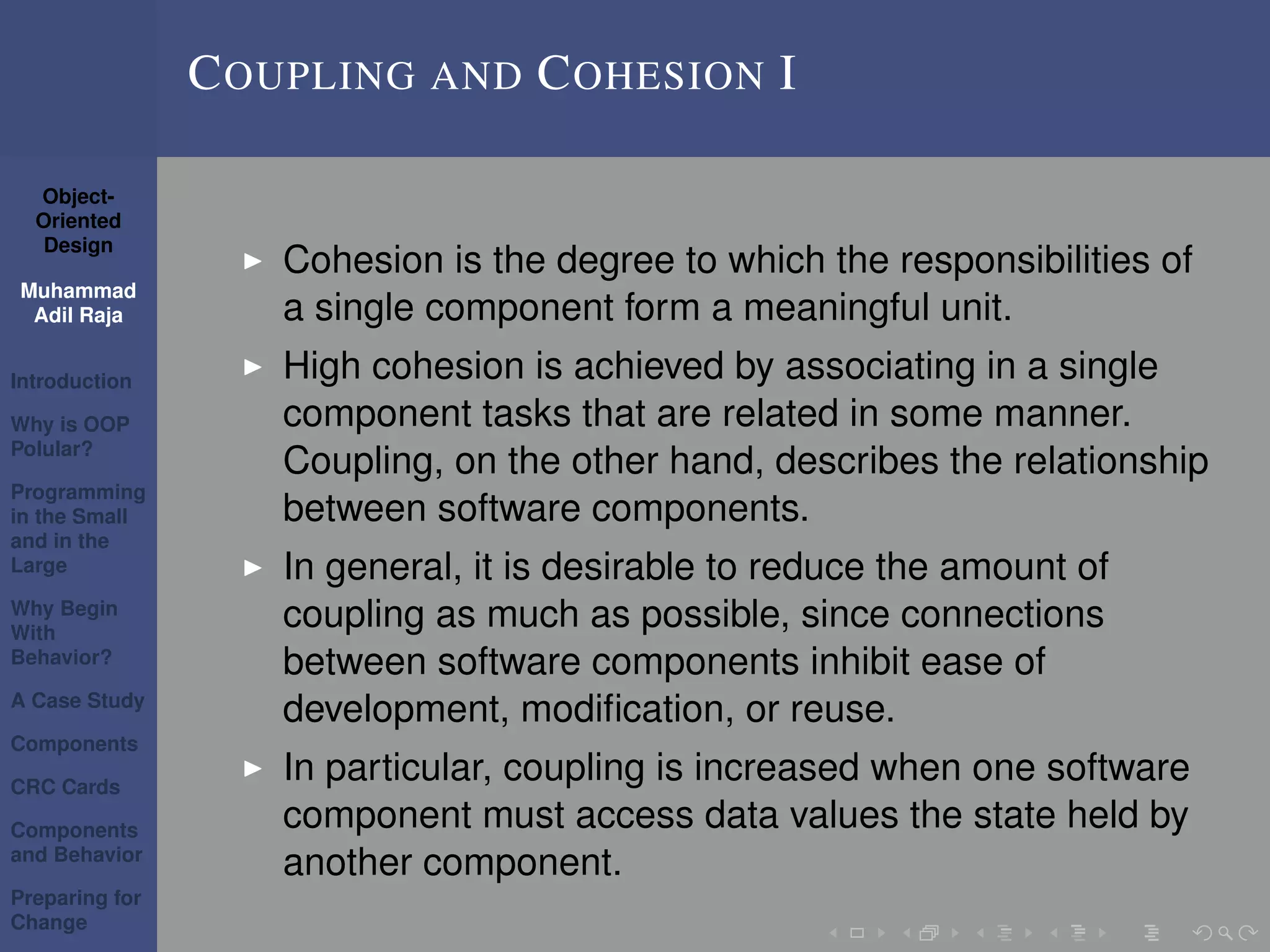 Object-
Oriented
Design
Muhammad
Adil Raja
Introduction
Why is OOP
Polular?
Programming
in the Small
and in the
Large
Why Begin
With
Behavior?
A Case Study
Components
CRC Cards
Components
and Behavior
Preparing for
Change
COUPLING AND COHESION I
Cohesion is the degree to which the responsibilities of
a single component form a meaningful unit.
High cohesion is achieved by associating in a single
component tasks that are related in some manner.
Coupling, on the other hand, describes the relationship
between software components.
In general, it is desirable to reduce the amount of
coupling as much as possible, since connections
between software components inhibit ease of
development, modiﬁcation, or reuse.
In particular, coupling is increased when one software
component must access data values the state held by
another component.
 