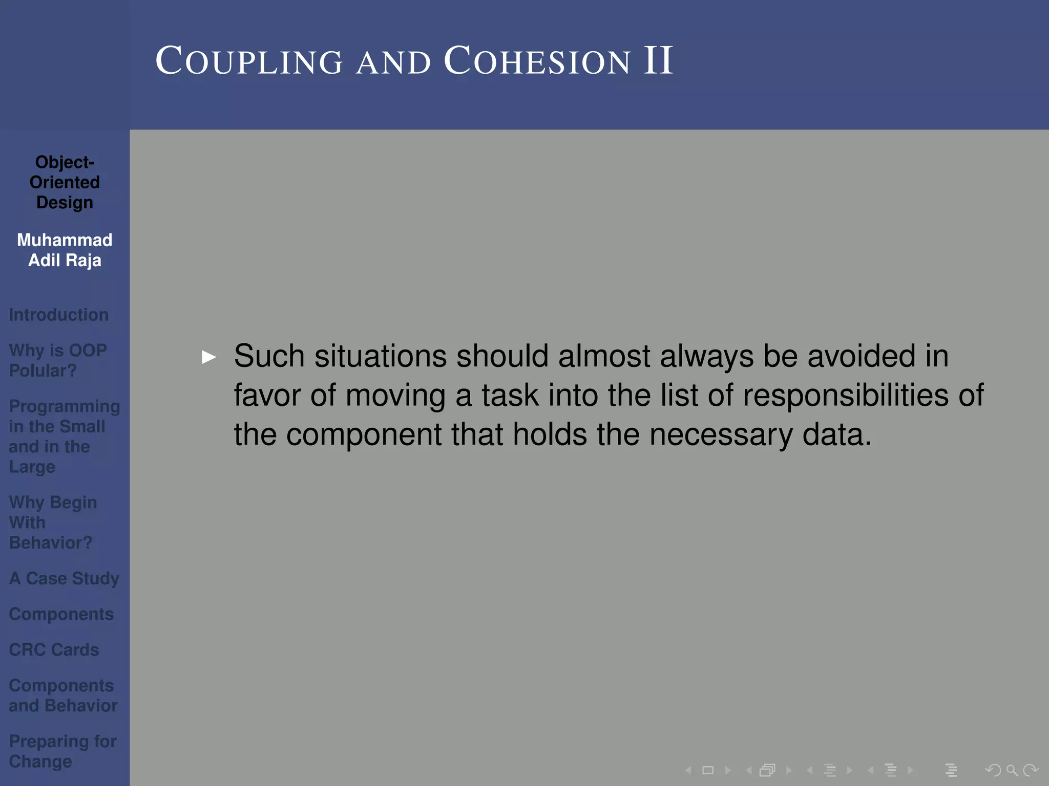 Object-
Oriented
Design
Muhammad
Adil Raja
Introduction
Why is OOP
Polular?
Programming
in the Small
and in the
Large
Why Begin
With
Behavior?
A Case Study
Components
CRC Cards
Components
and Behavior
Preparing for
Change
COUPLING AND COHESION II
Such situations should almost always be avoided in
favor of moving a task into the list of responsibilities of
the component that holds the necessary data.
 