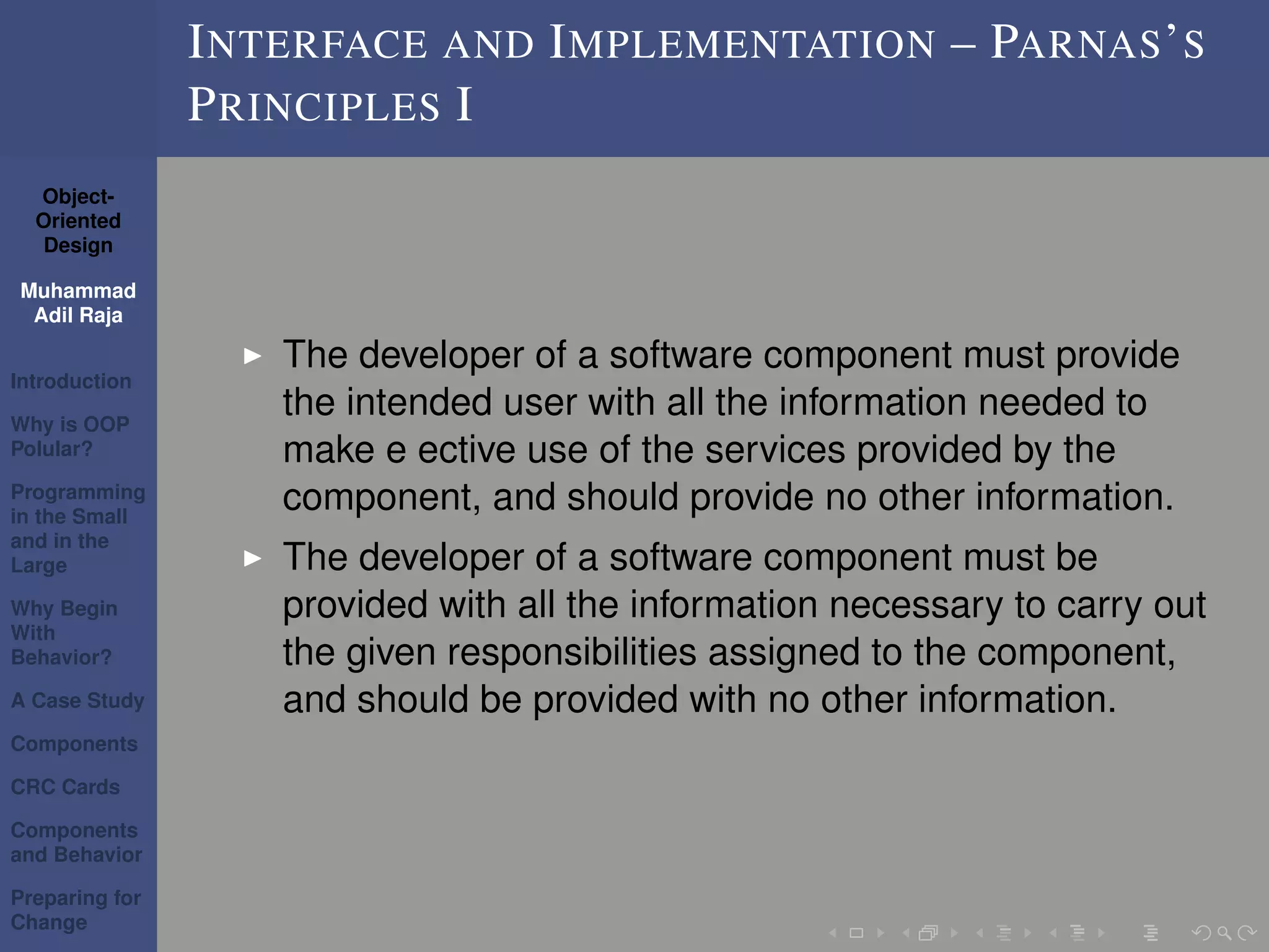 Object-
Oriented
Design
Muhammad
Adil Raja
Introduction
Why is OOP
Polular?
Programming
in the Small
and in the
Large
Why Begin
With
Behavior?
A Case Study
Components
CRC Cards
Components
and Behavior
Preparing for
Change
INTERFACE AND IMPLEMENTATION – PARNAS’S
PRINCIPLES I
The developer of a software component must provide
the intended user with all the information needed to
make e ective use of the services provided by the
component, and should provide no other information.
The developer of a software component must be
provided with all the information necessary to carry out
the given responsibilities assigned to the component,
and should be provided with no other information.
 