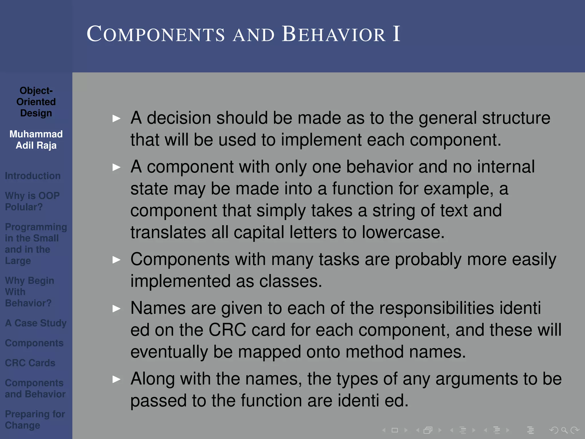 Object-
Oriented
Design
Muhammad
Adil Raja
Introduction
Why is OOP
Polular?
Programming
in the Small
and in the
Large
Why Begin
With
Behavior?
A Case Study
Components
CRC Cards
Components
and Behavior
Preparing for
Change
COMPONENTS AND BEHAVIOR I
A decision should be made as to the general structure
that will be used to implement each component.
A component with only one behavior and no internal
state may be made into a function for example, a
component that simply takes a string of text and
translates all capital letters to lowercase.
Components with many tasks are probably more easily
implemented as classes.
Names are given to each of the responsibilities identi
ed on the CRC card for each component, and these will
eventually be mapped onto method names.
Along with the names, the types of any arguments to be
passed to the function are identi ed.
 