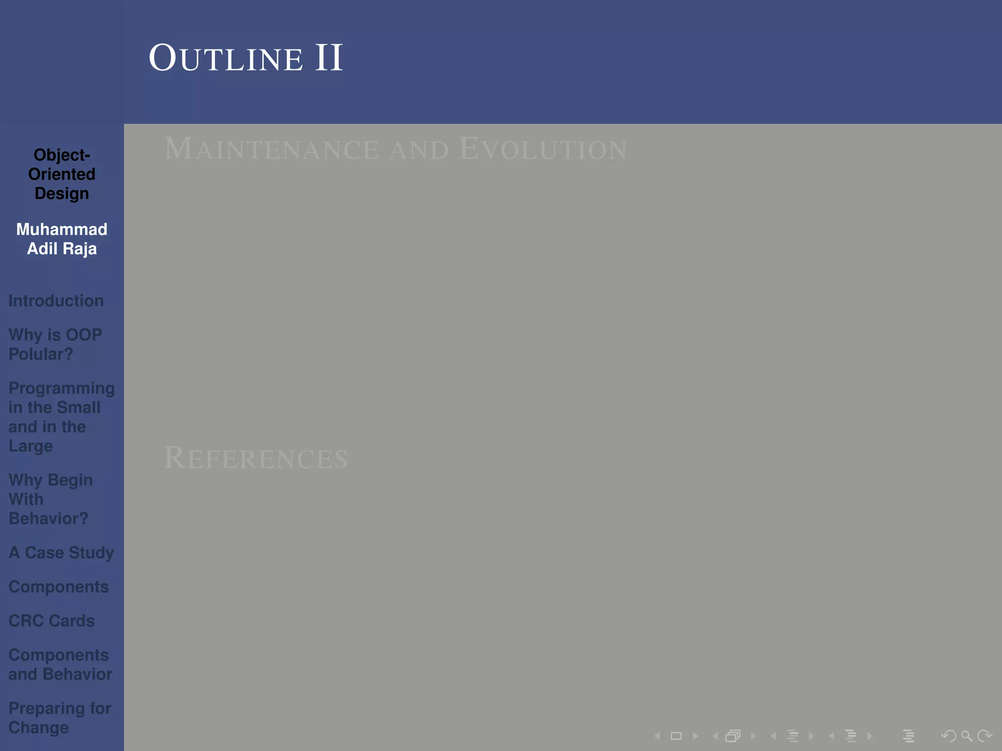 Object-
Oriented
Design
Muhammad
Adil Raja
Introduction
Why is OOP
Polular?
Programming
in the Small
and in the
Large
Why Begin
With
Behavior?
A Case Study
Components
CRC Cards
Components
and Behavior
Preparing for
Change
OUTLINE II
MAINTENANCE AND EVOLUTION
REFERENCES
 
