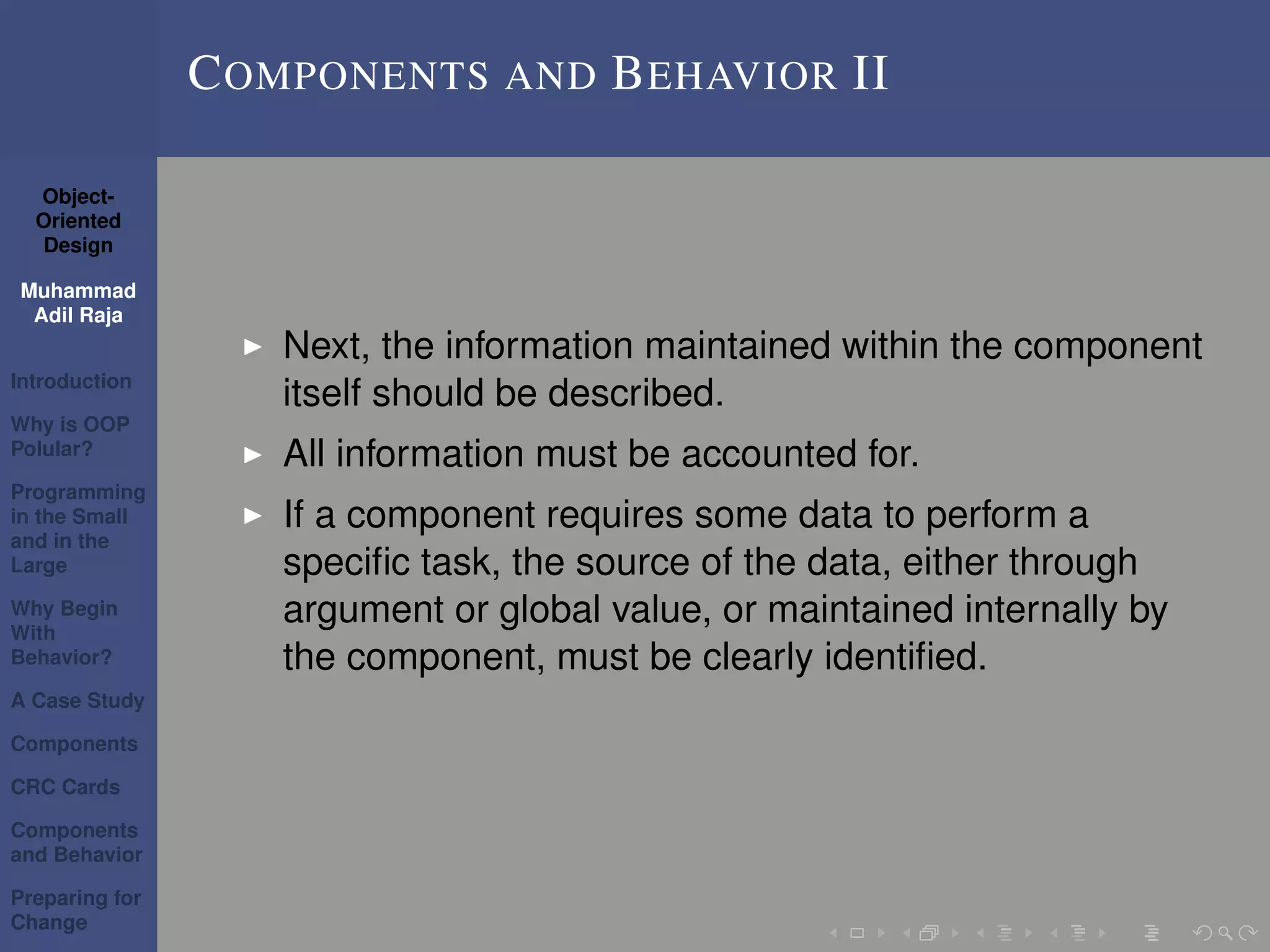 Object-
Oriented
Design
Muhammad
Adil Raja
Introduction
Why is OOP
Polular?
Programming
in the Small
and in the
Large
Why Begin
With
Behavior?
A Case Study
Components
CRC Cards
Components
and Behavior
Preparing for
Change
COMPONENTS AND BEHAVIOR II
Next, the information maintained within the component
itself should be described.
All information must be accounted for.
If a component requires some data to perform a
speciﬁc task, the source of the data, either through
argument or global value, or maintained internally by
the component, must be clearly identiﬁed.
 