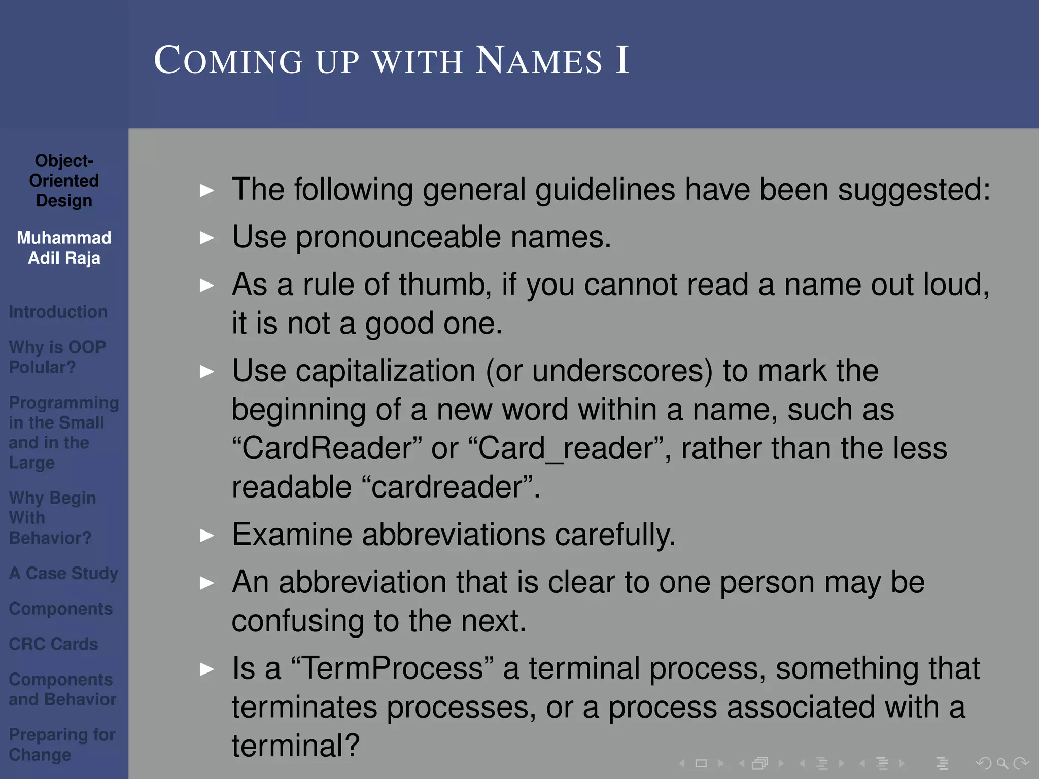 Object-
Oriented
Design
Muhammad
Adil Raja
Introduction
Why is OOP
Polular?
Programming
in the Small
and in the
Large
Why Begin
With
Behavior?
A Case Study
Components
CRC Cards
Components
and Behavior
Preparing for
Change
COMING UP WITH NAMES I
The following general guidelines have been suggested:
Use pronounceable names.
As a rule of thumb, if you cannot read a name out loud,
it is not a good one.
Use capitalization (or underscores) to mark the
beginning of a new word within a name, such as
“CardReader” or “Card_reader”, rather than the less
readable “cardreader”.
Examine abbreviations carefully.
An abbreviation that is clear to one person may be
confusing to the next.
Is a “TermProcess” a terminal process, something that
terminates processes, or a process associated with a
terminal?
 