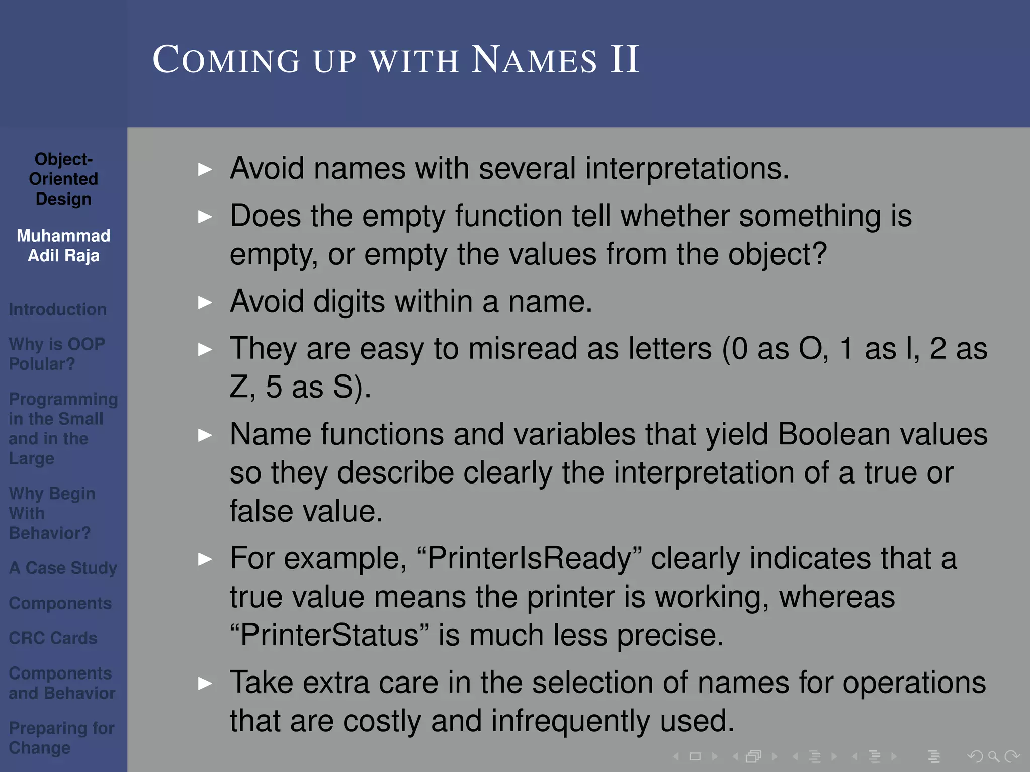 Object-
Oriented
Design
Muhammad
Adil Raja
Introduction
Why is OOP
Polular?
Programming
in the Small
and in the
Large
Why Begin
With
Behavior?
A Case Study
Components
CRC Cards
Components
and Behavior
Preparing for
Change
COMING UP WITH NAMES II
Avoid names with several interpretations.
Does the empty function tell whether something is
empty, or empty the values from the object?
Avoid digits within a name.
They are easy to misread as letters (0 as O, 1 as l, 2 as
Z, 5 as S).
Name functions and variables that yield Boolean values
so they describe clearly the interpretation of a true or
false value.
For example, “PrinterIsReady” clearly indicates that a
true value means the printer is working, whereas
“PrinterStatus” is much less precise.
Take extra care in the selection of names for operations
that are costly and infrequently used.
 