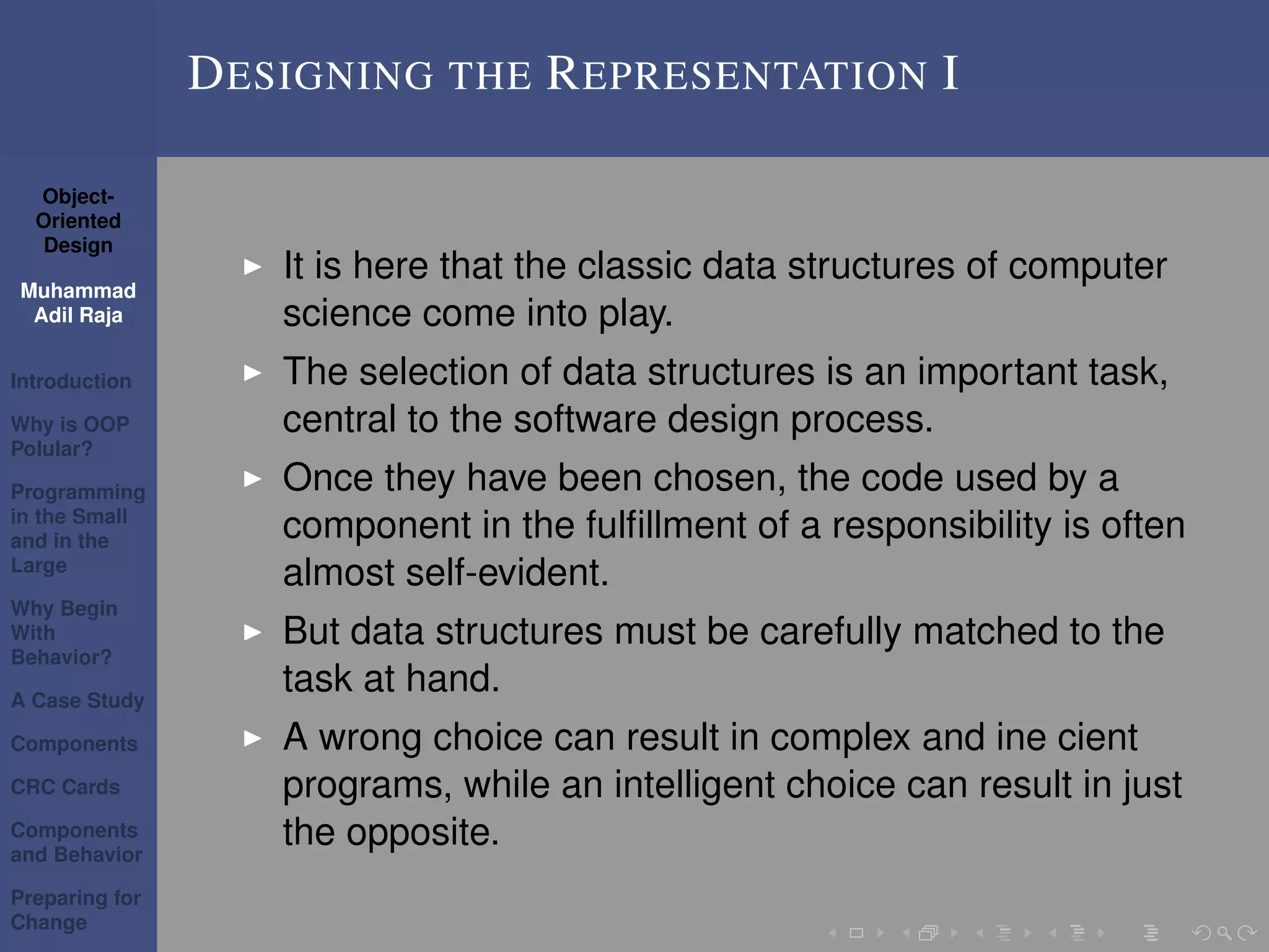 Object-
Oriented
Design
Muhammad
Adil Raja
Introduction
Why is OOP
Polular?
Programming
in the Small
and in the
Large
Why Begin
With
Behavior?
A Case Study
Components
CRC Cards
Components
and Behavior
Preparing for
Change
DESIGNING THE REPRESENTATION I
It is here that the classic data structures of computer
science come into play.
The selection of data structures is an important task,
central to the software design process.
Once they have been chosen, the code used by a
component in the fulﬁllment of a responsibility is often
almost self-evident.
But data structures must be carefully matched to the
task at hand.
A wrong choice can result in complex and ine cient
programs, while an intelligent choice can result in just
the opposite.
 