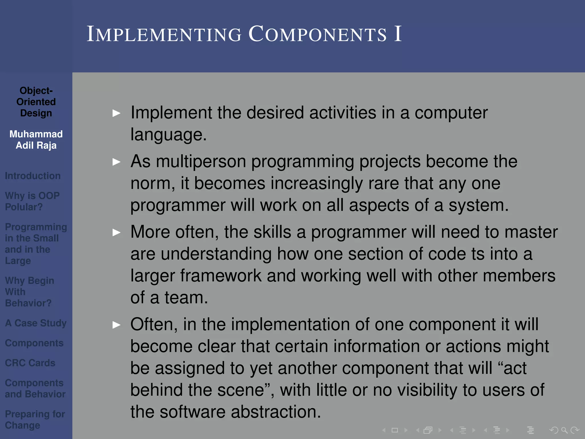 Object-
Oriented
Design
Muhammad
Adil Raja
Introduction
Why is OOP
Polular?
Programming
in the Small
and in the
Large
Why Begin
With
Behavior?
A Case Study
Components
CRC Cards
Components
and Behavior
Preparing for
Change
IMPLEMENTING COMPONENTS I
Implement the desired activities in a computer
language.
As multiperson programming projects become the
norm, it becomes increasingly rare that any one
programmer will work on all aspects of a system.
More often, the skills a programmer will need to master
are understanding how one section of code ts into a
larger framework and working well with other members
of a team.
Often, in the implementation of one component it will
become clear that certain information or actions might
be assigned to yet another component that will “act
behind the scene”, with little or no visibility to users of
the software abstraction.
 