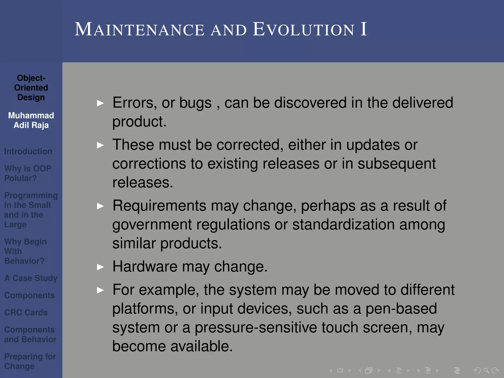 Object-
Oriented
Design
Muhammad
Adil Raja
Introduction
Why is OOP
Polular?
Programming
in the Small
and in the
Large
Why Begin
With
Behavior?
A Case Study
Components
CRC Cards
Components
and Behavior
Preparing for
Change
MAINTENANCE AND EVOLUTION I
Errors, or bugs , can be discovered in the delivered
product.
These must be corrected, either in updates or
corrections to existing releases or in subsequent
releases.
Requirements may change, perhaps as a result of
government regulations or standardization among
similar products.
Hardware may change.
For example, the system may be moved to different
platforms, or input devices, such as a pen-based
system or a pressure-sensitive touch screen, may
become available.
 