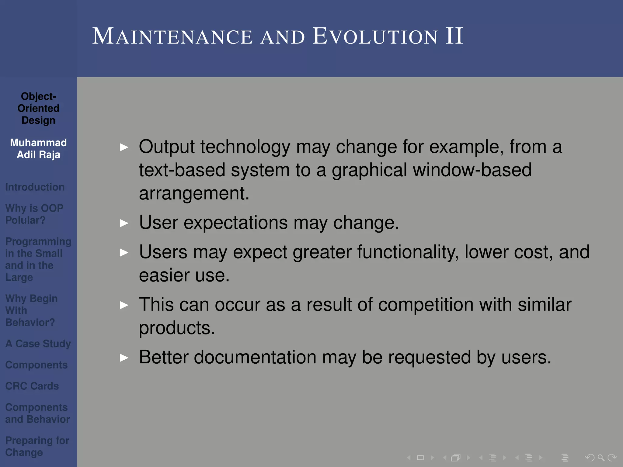 Object-
Oriented
Design
Muhammad
Adil Raja
Introduction
Why is OOP
Polular?
Programming
in the Small
and in the
Large
Why Begin
With
Behavior?
A Case Study
Components
CRC Cards
Components
and Behavior
Preparing for
Change
MAINTENANCE AND EVOLUTION II
Output technology may change for example, from a
text-based system to a graphical window-based
arrangement.
User expectations may change.
Users may expect greater functionality, lower cost, and
easier use.
This can occur as a result of competition with similar
products.
Better documentation may be requested by users.
 