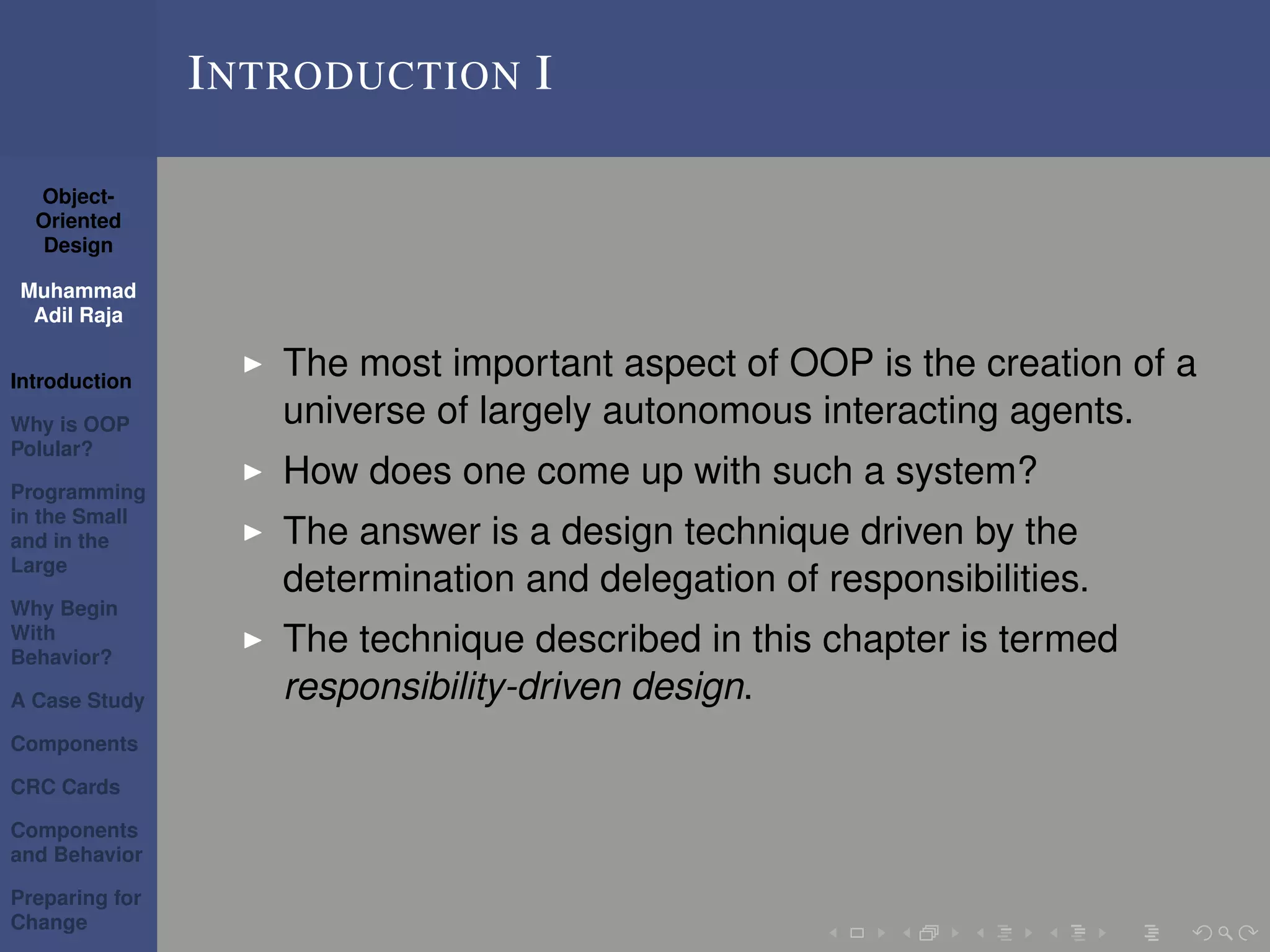 Object-
Oriented
Design
Muhammad
Adil Raja
Introduction
Why is OOP
Polular?
Programming
in the Small
and in the
Large
Why Begin
With
Behavior?
A Case Study
Components
CRC Cards
Components
and Behavior
Preparing for
Change
INTRODUCTION I
The most important aspect of OOP is the creation of a
universe of largely autonomous interacting agents.
How does one come up with such a system?
The answer is a design technique driven by the
determination and delegation of responsibilities.
The technique described in this chapter is termed
responsibility-driven design.
 