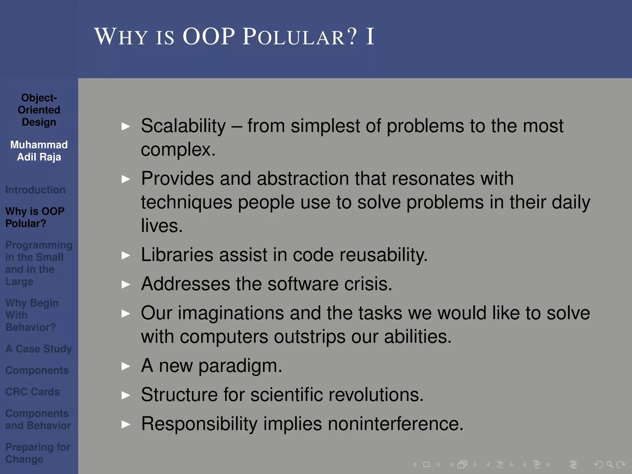 Object-
Oriented
Design
Muhammad
Adil Raja
Introduction
Why is OOP
Polular?
Programming
in the Small
and in the
Large
Why Begin
With
Behavior?
A Case Study
Components
CRC Cards
Components
and Behavior
Preparing for
Change
WHY IS OOP POLULAR? I
Scalability – from simplest of problems to the most
complex.
Provides and abstraction that resonates with
techniques people use to solve problems in their daily
lives.
Libraries assist in code reusability.
Addresses the software crisis.
Our imaginations and the tasks we would like to solve
with computers outstrips our abilities.
A new paradigm.
Structure for scientiﬁc revolutions.
Responsibility implies noninterference.
 