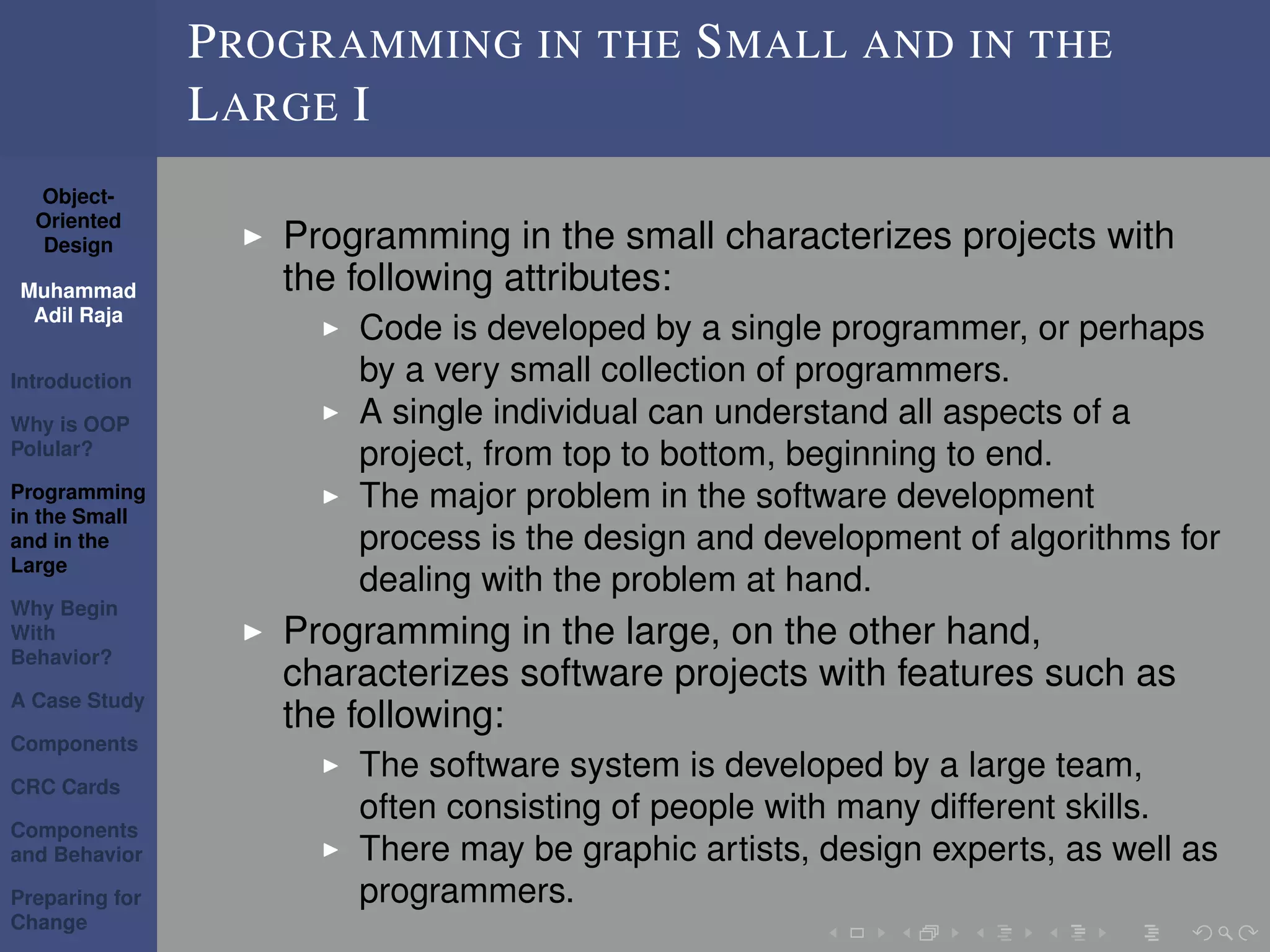 Object-
Oriented
Design
Muhammad
Adil Raja
Introduction
Why is OOP
Polular?
Programming
in the Small
and in the
Large
Why Begin
With
Behavior?
A Case Study
Components
CRC Cards
Components
and Behavior
Preparing for
Change
PROGRAMMING IN THE SMALL AND IN THE
LARGE I
Programming in the small characterizes projects with
the following attributes:
Code is developed by a single programmer, or perhaps
by a very small collection of programmers.
A single individual can understand all aspects of a
project, from top to bottom, beginning to end.
The major problem in the software development
process is the design and development of algorithms for
dealing with the problem at hand.
Programming in the large, on the other hand,
characterizes software projects with features such as
the following:
The software system is developed by a large team,
often consisting of people with many different skills.
There may be graphic artists, design experts, as well as
programmers.
 