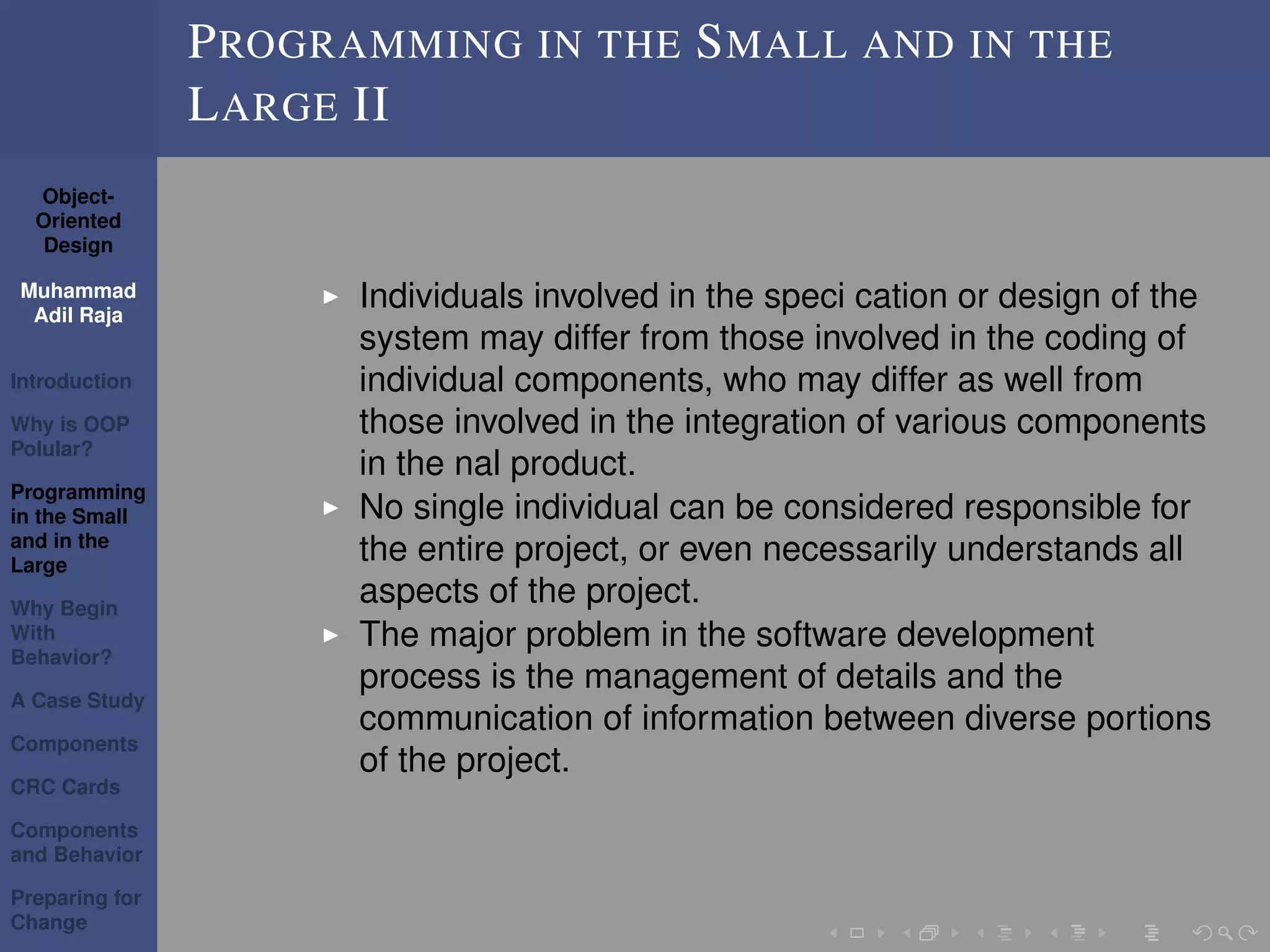 Object-
Oriented
Design
Muhammad
Adil Raja
Introduction
Why is OOP
Polular?
Programming
in the Small
and in the
Large
Why Begin
With
Behavior?
A Case Study
Components
CRC Cards
Components
and Behavior
Preparing for
Change
PROGRAMMING IN THE SMALL AND IN THE
LARGE II
Individuals involved in the speci cation or design of the
system may differ from those involved in the coding of
individual components, who may differ as well from
those involved in the integration of various components
in the nal product.
No single individual can be considered responsible for
the entire project, or even necessarily understands all
aspects of the project.
The major problem in the software development
process is the management of details and the
communication of information between diverse portions
of the project.
 