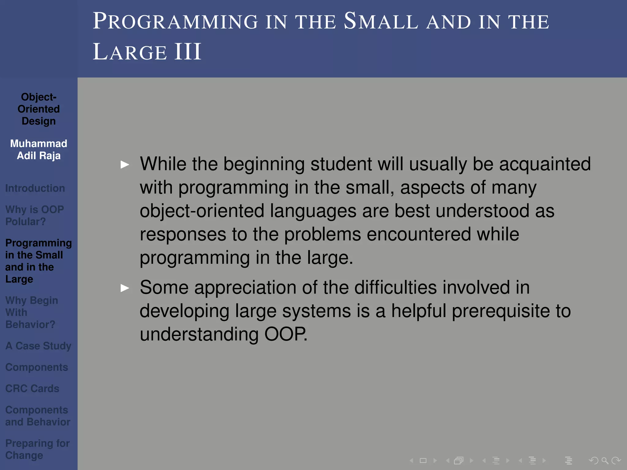 Object-
Oriented
Design
Muhammad
Adil Raja
Introduction
Why is OOP
Polular?
Programming
in the Small
and in the
Large
Why Begin
With
Behavior?
A Case Study
Components
CRC Cards
Components
and Behavior
Preparing for
Change
PROGRAMMING IN THE SMALL AND IN THE
LARGE III
While the beginning student will usually be acquainted
with programming in the small, aspects of many
object-oriented languages are best understood as
responses to the problems encountered while
programming in the large.
Some appreciation of the difﬁculties involved in
developing large systems is a helpful prerequisite to
understanding OOP.
 
