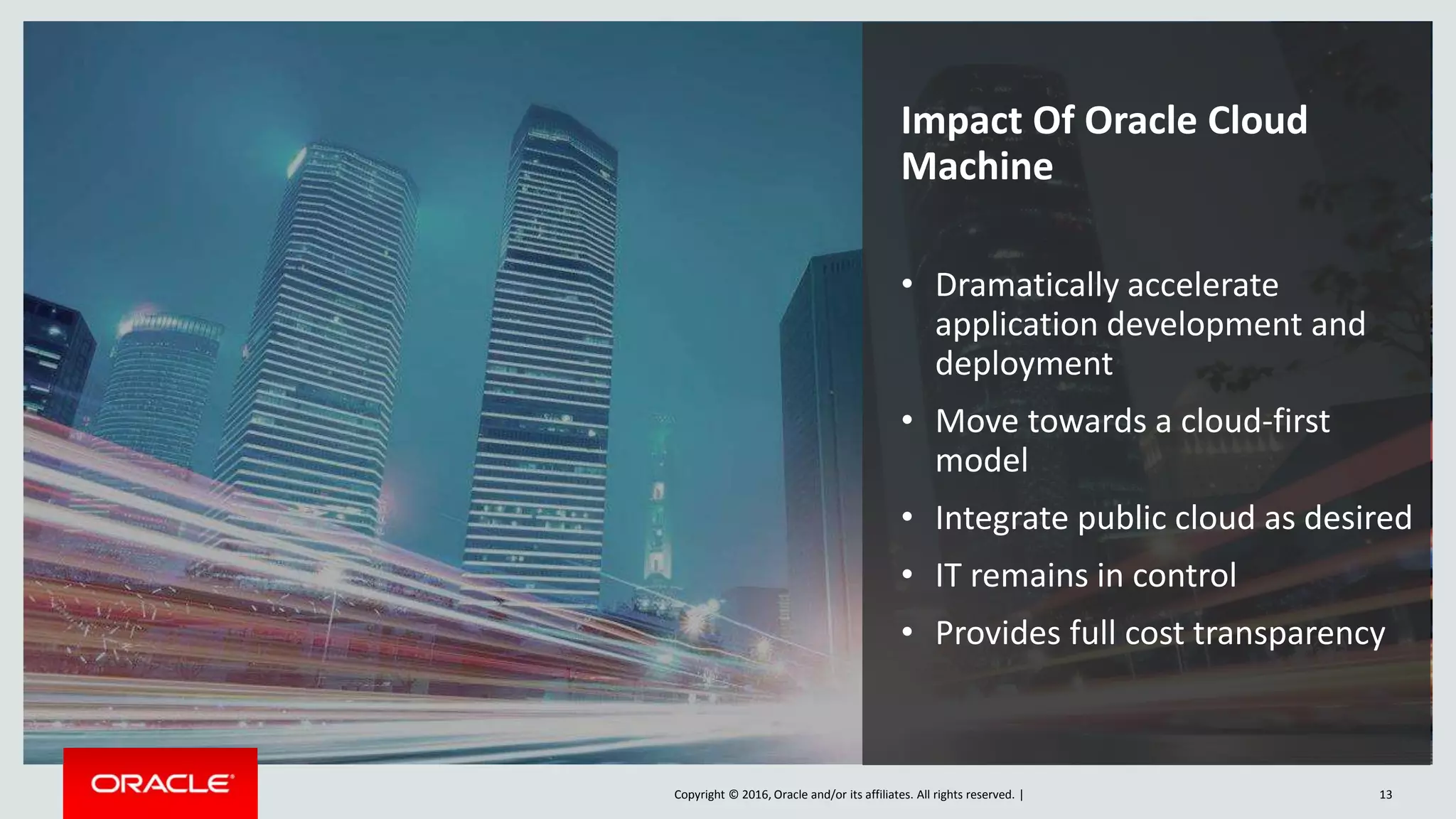 Copyright © 2016, Oracle and/or its affiliates. All rights reserved. | 13
Impact Of Oracle Cloud
Machine
• Dramatically accelerate
application development and
deployment
• Move towards a cloud-first
model
• Integrate public cloud as desired
• IT remains in control
• Provides full cost transparency
 