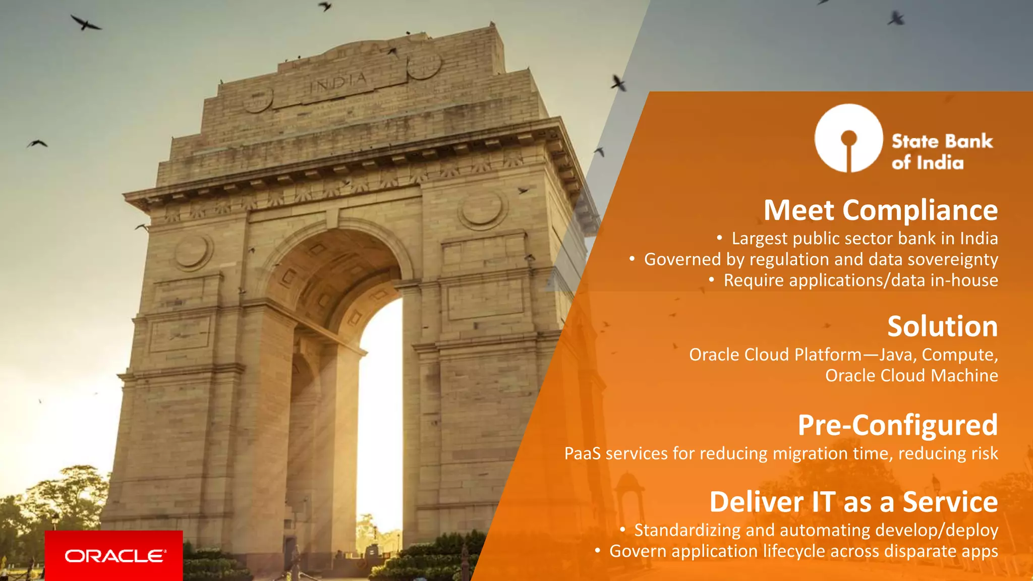 Meet Compliance
• Largest public sector bank in India
• Governed by regulation and data sovereignty
• Require applications/data in-house
Solution
Oracle Cloud Platform—Java, Compute,
Oracle Cloud Machine
Pre-Configured
PaaS services for reducing migration time, reducing risk
Deliver IT as a Service
• Standardizing and automating develop/deploy
• Govern application lifecycle across disparate apps
 