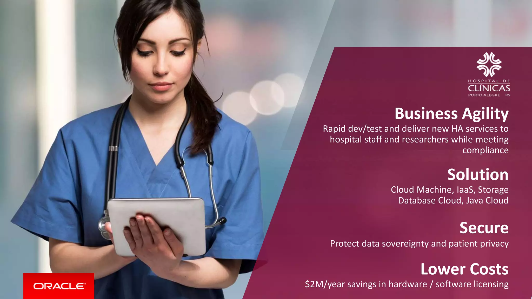 Business Agility
Rapid dev/test and deliver new HA services to
hospital staff and researchers while meeting
compliance
Solution
Cloud Machine, IaaS, Storage
Database Cloud, Java Cloud
Secure
Protect data sovereignty and patient privacy
Lower Costs
$2M/year savings in hardware / software licensing
 