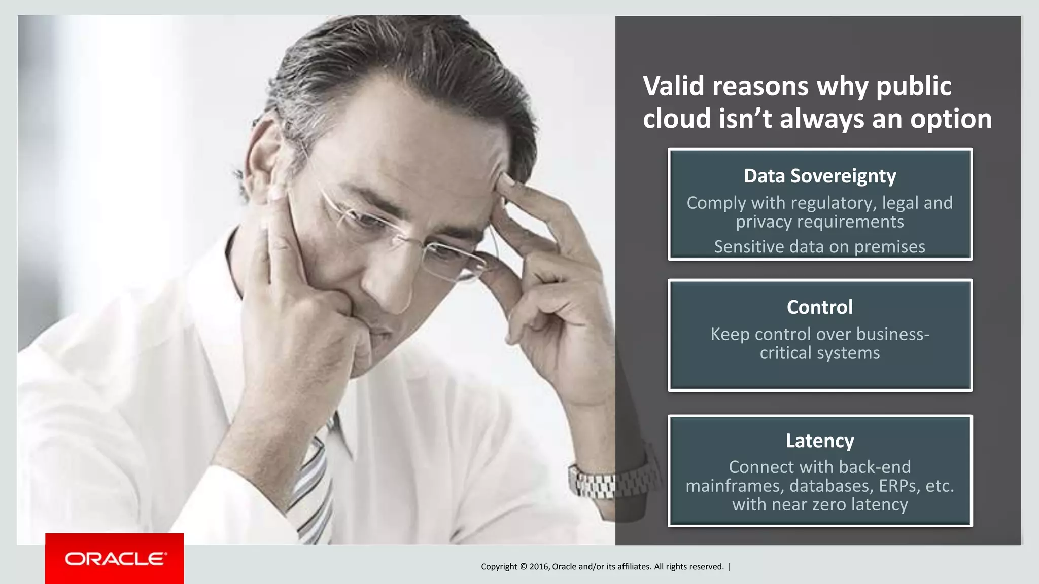 Copyright © 2016, Oracle and/or its affiliates. All rights reserved. |
Valid reasons why public
cloud isn’t always an option
Control
Keep control over business-
critical systems
Data Sovereignty
Comply with regulatory, legal and
privacy requirements
Sensitive data on premises
Latency
Connect with back-end
mainframes, databases, ERPs, etc.
with near zero latency
 