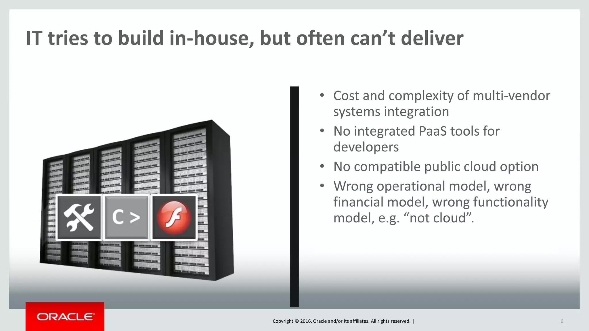 Copyright © 2016, Oracle and/or its affiliates. All rights reserved. |
IT tries to build in-house, but often can’t deliver
6
• Cost and complexity of multi-vendor
systems integration
• No integrated PaaS tools for
developers
• No compatible public cloud option
• Wrong operational model, wrong
financial model, wrong functionality
model, e.g. “not cloud”.
 