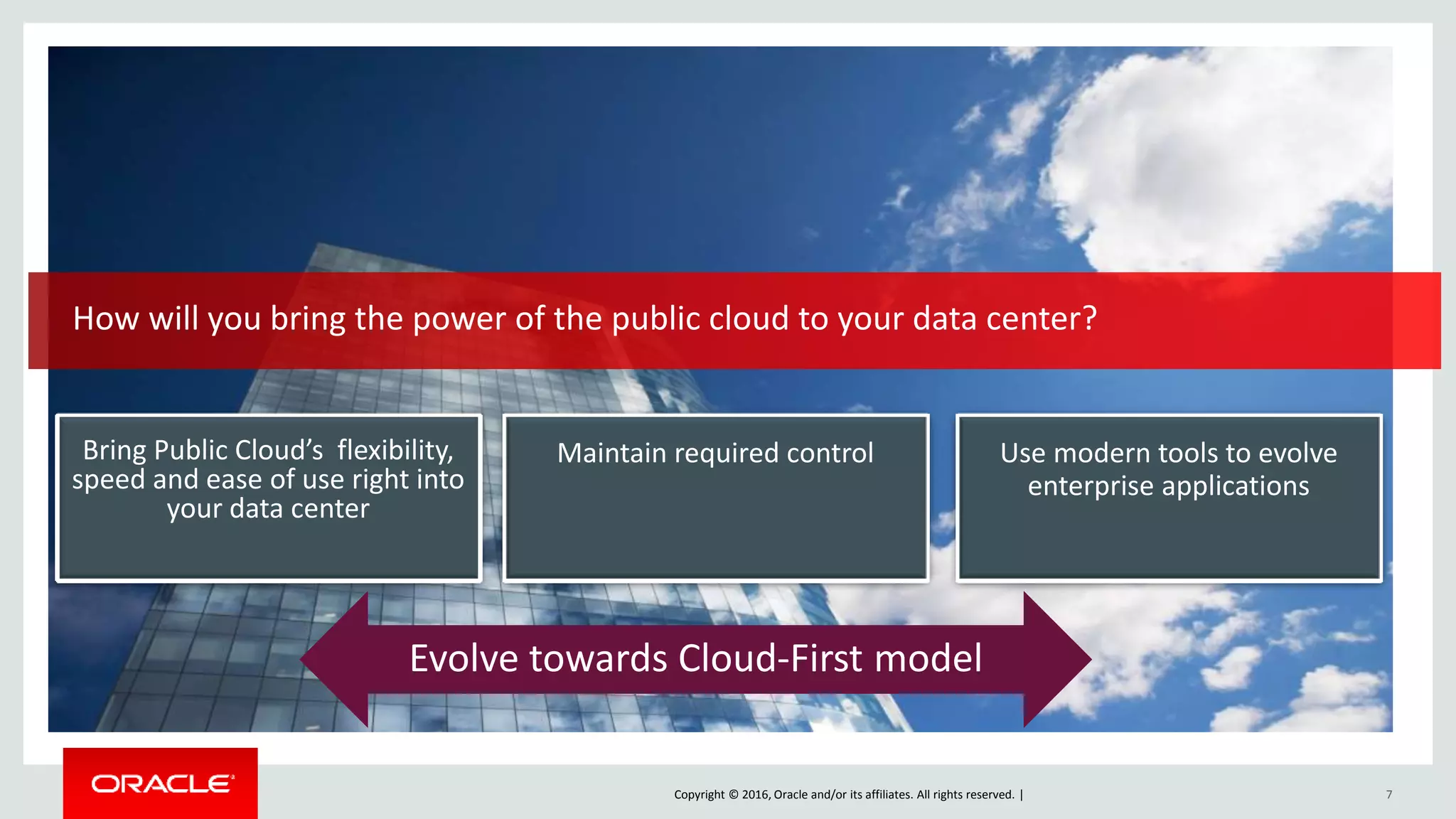 Copyright © 2016, Oracle and/or its affiliates. All rights reserved. | 7
How will you bring the power of the public cloud to your data center?
Maintain required control Use modern tools to evolve
enterprise applications
Bring Public Cloud’s flexibility,
speed and ease of use right into
your data center
Evolve towards Cloud-First model
 