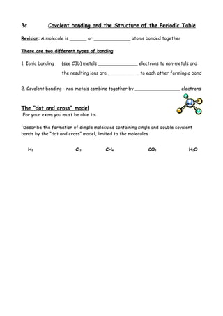 3c           Covalent bonding and the Structure of the Periodic Table

Revision: A molecule is ______ or _____________ atoms bonded together

There are two different types of bonding:

1. Ionic bonding   (see C3b) metals ______________ electrons to non-metals and

                   the resulting ions are ___________ to each other forming a bond


2. Covalent bonding - non-metals combine together by ________________ electrons



The “dot and cross” model
For your exam you must be able to:

“Describe the formation of simple molecules containing single and double covalent
bonds by the “dot and cross” model, limited to the molecules


     H2                  Cl2            CH4                 CO2                H2O
 