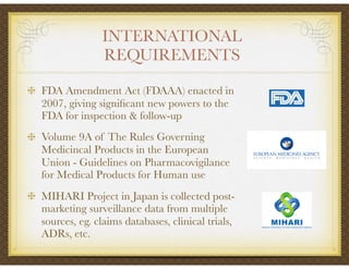 INTERNATIONAL
REQUIREMENTS
FDA Amendment Act (FDAAA) enacted in
2007, giving signiﬁcant new powers to the
FDA for inspection & follow-up
Volume 9A of The Rules Governing
Medicincal Products in the European
Union - Guidelines on Pharmacovigilance
for Medical Products for Human use
MIHARI Project in Japan is collected post-
marketing surveillance data from multiple
sources, eg. claims databases, clinical trials,
ADRs, etc.
 