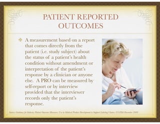 PATIENT REPORTED
OUTCOMES
A measurement based on a report
that comes directly from the
patient (i.e. study subject) about
the status of a patient’s health
condition without amendment or
interpretation of the patient’s
response by a clinician or anyone
else. A PRO can be measured by
self-report or by interview
provided that the interviewer
records only the patient’s
response.
Source: Guidance for Industry Patient Outcome Measures: Use in Medical Product Development to Support Labeling Claims. US FDA December 2009
 