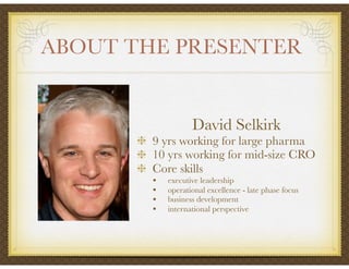 David Selkirk
9 yrs working for large pharma
10 yrs working for mid-size CRO
Core skills
• executive leadership
• operational excellence - late phase focus
• business development
• international perspective
ABOUT THE PRESENTER	
 