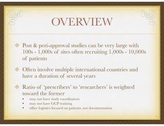 OVERVIEW
Post & peri-approval studies can be very large with
100s - 1,000s of sites often recruiting 1,000s - 10,000s
of patients
Often involve multiple international countries and
have a duration of several years
Ratio of ‘prescribers’ to ‘researchers’ is weighted
toward the former
• may not have study coordinators
• may not have GCP training
• ofﬁce logistics focused on patients, not documentation
 